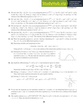 1 2 3 4 5 6 7 x
0.5
1
1.5
2
2.5
y
-4 -2 2 4 x
-6
-4
-2
2
4
y
y1
y2
Exercises 2.4
31. We note that (My − Nx)/N = 1/x, so an integrating factor is e dx/x
= x. Let M = 2xy2
+ 3x2
and N = 2x2
y
so that My = 4xy = Nx. From fx = 2xy2
+ 3x2
we obtain f = x2
y2
+ x3
+ h(y), h
(y) = 0, and h(y) = 0. The
solution of the diﬀerential equation is x2
y2
+ x3
= c.
32. We note that (My − Nx)/N = 1, so an integrating factor is e dx
= ex
. Let M = xyex
+ y2
ex
+ yex
and
N = xex
+ 2yex
so that My = xex
+ 2yex
+ ex
= Nx. From fy = xex
+ 2yex
we obtain f = xyex
+ y2
ex
+ h(x),
h
(y) = 0, and h(y) = 0. The solution of the diﬀerential equation is xyex
+ y2
ex
= c.
33. We note that (Nx −My)/M = 2/y, so an integrating factor is e 2dy/y
= y2
. Let M = 6xy3
and N = 4y3
+9x2
y2
so that My = 18xy2
= Nx. From fx = 6xy3
we obtain f = 3x2
y3
+ h(y), h
(y) = 4y3
, and h(y) = y4
. The
solution of the diﬀerential equation is 3x2
y3
+ y4
= c.
34. We note that (My −Nx)/N = − cot x, so an integrating factor is e− cot x dx
= csc x. Let M = cos x csc x = cot x
and N = (1 + 2/y) sin x csc x = 1 + 2/y, so that My = 0 = Nx. From fx = cot x we obtain f = ln(sin x) + h(y),
h
(y) = 1 + 2/y, and h(y) = y + ln y2
. The solution of the diﬀerential equation is ln(sin x) + y + ln y2
= c.
35. (a) Write the separable equation as −g(x) dx + dy/h(y). Identifying M = −g(x) and N = 1/h(y), we see that
My = 0 = Nx, so the diﬀerential equation is exact.
(b) Separating variables and integrating we have
−(sin y) dy = (cos x) dx and cos y = sin x + c.
Using y(7π/6) = π/2 we get c = 1/2, so the solution of the initial-value problem is cos y = sin x + 1
2 .
(c) Solving for y we have y = cos−1
(sin x+ 1
2 ). Since the domain of cos−1
t
is [−1, 1] we see that −1 ≤ sin x + 1
2 ≤ 1 or −3
2 ≤ sin x ≤ 1
2 , which is
equivalent to sin x ≤ 1
2 . We also want the interval to contain 7π/6, so
the interval of deﬁnition is (5π/6, 13π/6).
36. (a) Implicitly diﬀerentiating x3
+ 2x2
y + y2
= c and solving for dy/dx we obtain
3x2
+ 2x2 dy
dx
+ 4xy + 2y
dy
dx
= 0 and
dy
dx
= −
3x2
+ 4xy
2x2 + 2y
.
Separating variables we get (4xy + 3x2
)dx + (2y + 2x2
)dy = 0.
(b) Setting x = 0 and y = −2 in x3
+ 2x2
y + y2
= c we ﬁnd c = 4, and setting x = y = 1 we also ﬁnd c = 4.
Thus, both initial conditions determine the same implicit solution.
(c) Solving x3
+ 2x2
y + y2
= 4 for y we get
y1(x) = −x2
−

4 − x3 + x4 and y2(x) = −x2
+

4 − x3 + x4 .
37. To see that the equations are not equivalent consider dx = (x/y)dy = 0. An integrating factor is µ(x, y) = y
resulting in y dx + x dy = 0. A solution of the latter equation is y = 0, but this is not a solution of the original
equation.
38. The explicit solution is y =

(3 + cos2 x)/(1 − x2) . Since 3 + cos2
x  0 for all x we must have 1 − x2
 0 or
−1  x  1. Thus, the interval of deﬁnition is (−1, 1).
39
 
