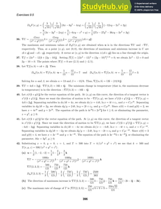 Exercises 9.5
DuF(x, y) =
3
√
10
3
√
10
(6x − 6y2
− 4xy) +
1
√
10
3
√
10
(−12xy − 2x2
+ 2y)
=
9
5
(3x − 3y2
− 2xy) +
3
5
(−6xy − x2
+ y) =
1
5
(27x − 27y2
− 36xy − 3x2
+ 3y)
36. ∇U =
Gmx
(x2 + y2)3/2
i +
Gmy
(x2 + y2)3/2
j =
Gm
(x2 + y2)3/2
(xi + yj)
The maximum and minimum values of DuU(x, y) are obtained when u is in the directions ∇U and −∇U,
respectively. Thus, at a point (x, y), not (0, 0), the directions of maximum and minimum increase in U are
xi + yj and −xi − yj, respectively. A vector at (x, y) in the direction ±(xi + yj) lies on a line through the origin.
37. ∇f = (3x2
− 12)i + (2y − 10)j. Setting |∇f| = [(3x2
− 12)2
+ (2y − 10)2
]1/2
= 0, we obtain 3x2
− 12 = 0 and
2y − 10 = 0. The points where |∇f| = 0 are (2, 5) and (−2, 5).
38. Let ∇f(a, b) = αi + βj. Then
Duf(a, b) = ∇f(a, b) · u =
5
13
α −
12
13
β = 7 and Dvf(a, b) = ∇f(a, b) · v =
5
13
α −
12
13
β = 3.
Solving for α and β, we obtain α = 13 and β = −13/6. Thus, ∇f(a, b) = 13i − (13/6)j.
39. ∇T = 4xi + 2yj; ∇T(4, 2) = 16i + 4j. The minimum change in temperature (that is, the maximum decrease
in temperature) is in the direction −∇T(4, 3) = −16i − 4j.
40. Let x(t)i + y(t)j be the vector equation of the path. At (x, y) on this curve, the direction of a tangent vector is
x
(t)i + y
(t)j. Since we want the direction of motion to be −∇T(x, y), we have x
(t)i + y
(t)j = −∇T(x, y) =
4xi + 2yj. Separating variables in dx/dt = 4x, we obtain dx/x = 4 dt, ln x = 4t + c1, and x = C1e4t
. Separating
variables in dy/dt = 2y, we obtain dy/y = 2 dt, ln y = 2t + c2, and y = C2e2t
. Since x(0) = 4 and y(0) = 2, we
have x = 4e4t
and y = 2e2t
. The equation of the path is 4e4t
i + 2e2t
j for t ≥ 0, or eliminating the parameter,
x = y2
, y ≥ 0.
41. Let x(t)i + y(t)j be the vector equation of the path. At (x, y) on this curve, the direction of a tangent vector
is x
(t)i + y
(t)j. Since we want the direction of motion to be ∇T(x, y), we have x
(t)i + y
(t)j = ∇T(x, y) =
−4xi − 2yj. Separating variables in dx/dt = −4x we obtain dx/x = −4 dt, ln x = −4t + c1 and x = C1e−4t
.
Separating variables in dy/dt = −2y we obtain dy/y = −2 dt, ln y = −2t + c2 and y = C2e−2t
. Since x(0) = 3
and y(0) = 4, we have x = 3e−4t
and y = 4e−2t
. The equation of the path is 3e−4t
i + 4e−2t
j, or eliminating the
parameter, 16x = 3y2
, y ≥ 0.
42. Substituting x = 0, y = 0, z = 1, and T = 500 into T = k/(x2
+ y2
+ z2
) we see that k = 500 and
T(x, y, z) = 500/(x2
+ y2
+ z2
) .
(a) u =
1
3
1, −2, −2 =
1
3
i −
2
3
j −
2
3
k
∇T = −
1000x
(x2 + y2 + z2)2
i −
1000y
(x2 + y2 + z2)2
j −
1000z
(x2 + y2 + z2)2
k
∇T(2, 3, 3) = −
500
121
i −
750
121
j −
750
121
k
DuT(2, 3, 3) =
1
3
−
500
121
−
2
3
−
750
121
−
2
3
−
750
121
=
2500
363
(b) The direction of maximum increase is ∇T(2, 3, 3) = −
500
121
i −
750
121
j −
750
121
k =
250
121
(−2i − 3j − 3k).
(c) The maximum rate of change of T is |∇T(2, 3, 3)| =
250
121
√
4 + 9 + 9 =
250
√
22
121
.
396
 