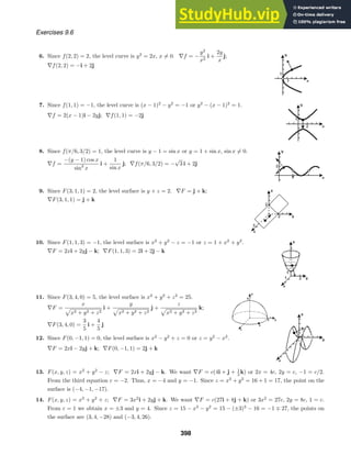 Exercises 9.6
6. Since f(2, 2) = 2, the level curve is y2
= 2x, x = 0. ∇f = −
y2
x2
i +
2y
x
j;
∇f(2, 2) = −i + 2j
7. Since f(1, 1) = −1, the level curve is (x − 1)2
− y2
= −1 or y2
− (x − 1)2
= 1.
∇f = 2(x − 1)i − 2yj; ∇f(1, 1) = −2j
8. Since f(π/6, 3/2) = 1, the level curve is y − 1 = sin x or y = 1 + sin x, sin x = 0.
∇f =
−(y − 1) cos x
sin2
x
i +
1
sin x
j; ∇f(π/6, 3/2) = −
√
3 i + 2j
9. Since F(3, 1, 1) = 2, the level surface is y + z = 2. ∇F = j + k;
∇F(3, 1, 1) = j + k
10. Since F(1, 1, 3) = −1, the level surface is x2
+ y2
− z = −1 or z = 1 + x2
+ y2
.
∇F = 2xi + 2yj − k; ∇F(1, 1, 3) = 2i + 2j − k
11. Since F(3, 4, 0) = 5, the level surface is x2
+ y2
+ z2
= 25.
∇F =
x
x2 + y2 + z2
i +
y
x2 + y2 + z2
j +
z
x2 + y2 + z2
k;
∇F(3, 4, 0) =
3
5
i +
4
5
j
12. Since F(0, −1, 1) = 0, the level surface is x2
− y2
+ z = 0 or z = y2
− x2
.
∇F = 2xi − 2yj + k; ∇F(0, −1, 1) = 2j + k
13. F(x, y, z) = x2
+ y2
− z; ∇F = 2xi + 2yj − k. We want ∇F = c(4i + j + 1
2 k) or 2x = 4c, 2y = c, −1 = c/2.
From the third equation c = −2. Thus, x = −4 and y = −1. Since z = x2
+ y2
= 16 + 1 = 17, the point on the
surface is (−4, −1, −17).
14. F(x, y, z) = x3
+ y2
+ z; ∇F = 3x2
i + 2yj + k. We want ∇F = c(27i + 8j + k) or 3x2
= 27c, 2y = 8c, 1 = c.
From c = 1 we obtain x = ±3 and y = 4. Since z = 15 − x3
− y2
= 15 − (±3)3
− 16 = −1 ∓ 27, the points on
the surface are (3, 4, −28) and (−3, 4, 26).
398
 