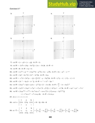 -3 3
x
-3
3
y
-3 3
x
-3
3
y
-3 3
x
-3
3
y
-3 3
x
-3
3
y
Exercises 9.7
3. 4.
5. 6.
7. curl F = (x − y)i + (x − y)j; div F = 2z
8. curl F = −2x2
i + (10y − 18x2
)j + (4xz − 10z)k; div F = 0
9. curl F = 0; div F = 4y + 8z
10. curl F = (xe2y
+ ye−yz
+ 2xye2y
)i − ye2y
j + 3(x − y)2
k; div F = 3(x − y)2
− ze−yz
11. curl F = (4y3
− 6xz2
)i + (2z3
− 3x2
)k; div F = 6xy
12. curl F = −x3
zi + (3x2
yz − z)j +
3
2 x2
y2
− y − 15y2

k; div F = (x3
y − x) − (x3
y − x) = 0
13. curl F = (3e−z
− 8yz)i − xe−z
j; div F = e−z
+ 4z2
− 3ye−z
14. curl F = (2xyz3
+ 3y)i + (y ln x − y2
z3
)j + (2 − z ln x)k; div F =
yz
x
− 3z + 3xy2
z2
15. curl F = (xy2
ey
+ 2xyey
+ x3
yez
+ x3
yzez
)i − y2
ey
j + (−3x2
yzez
− xex
)k; div F = xyex
+ yex
− x3
zez
16. curl F = (5xye5xy
+ e5xy
+ 3xz3
sin xz3
− cos xz3
)i + (x2
y cos yz − 5y2
e5xy
)j
+ (−z4
sin xz3
− x2
z cos yz)k; div F = 2x sin yz
17. div r = 1 + 1 + 1 = 3
18. curl r =
i j k
∂/∂x ∂/∂y ∂/∂z
x y z
= 0i − 0j + 0k = 0
19. a × ∇ =
i j k
a1 a2 a3
∂/∂x ∂/∂y ∂/∂z
= a2
∂
∂z
− a3
∂
∂y
i + a3
∂
∂x
− a1
∂
∂z
j + a1
∂
∂y
− a2
∂
∂x
k
402
 