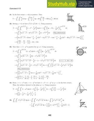 Exercises 9.10
31. In the ﬁrst octant z = 6/y is positive. Then
V =
 6
1
 5
0
6
y
dx dy =
 6
1
6x
y
5
0
dy = 30
 6
1
dy
y
= 30 ln y
6
1
= 30 ln 6.
32. Setting z = 0, we have x2
/4 + y2
/16 = 1. Using symmetry,
V = 4
 2
0
 2
√
4−x2
0
4 − x2
−
1
4
y2
dy dx = 4
 2
0
4y − x2
y −
1
12
y3
2
√
4−x2
0
dx
= 4
 2
0

8 4 − x2 − 2x2
4 − x2 −
2
3
(4 − x2
)3/2

dx Trig substitution
= 4

4x 4 − x2 + 16 sin−1 x
2
−
1
4
x(2x2
− 4) 4 − x2 − 4 sin−1 x
2
+
1
12
x(2x2
− 20) 4 − x2 − 4 sin
x
2
 2
0
= 4
16π
2
−
4π
2
−
4π
2
− (0) = 16π.
33. Note that z = 4 − y2
is positive for |y| ≤ 1. Using symmetry,
V = 2
 2
0
 √
2x−x2
0
(4 − y2
) dy dx = 2
 2
0
4y −
1
3
y3
√
2x−x2
0
dx
= 2
 2
0

4 2x − x2 −
1
3
(2x − x2
) 2x − x2

dx
= 2
 2
0
4 1 − (x − 1)2 −
1
3
[1 − (x − 1)2
] 1 − (x − 1)2 dx u = x − 1, du = dx
= 2
 1
−1

4 1 − u2 −
1
3
(1 − u2
) 1 − u2

du = 2
 1
−1
11
3
1 − u2 +
1
3
u2
1 − u2 du
Trig substitution
= 2

11
6
u 1 − u2 +
11
6
sin u +
1
24
x(2x2
− 1) 1 − u2 +
1
24
sin−1
u
 1
−1
= 2

11
6
π
2
+
1
24
π
2
− −
11
6
π
2
−
1
24
π
2

=
15π
4
.
34. From z = 1 − x2
and z = 1 − y2
we have 1 − x2
= 1 − y2
or y = x (in the ﬁrst octant).
Thus, the surfaces intersect in the plane y = x. Using symmetry,
V = 2
 1
0
 1
x
(1 − y2
) dy dx = 2
 1
0
y −
1
3
y3
1
x
dx = 2
 1
0
2
3
− x +
1
3
x3
dx
= 2
2
3
x −
1
2
x2
+
1
12
x4
1
0
=
1
2
.
35.
 1
0
 1
x
x2
1 + y4 dy dx =
 1
0
 y
0
x2
1 + y4 dx dy =
 1
0
1
3
x3
1 + y4
y
0
dy
=
1
3
 1
0
y3
1 + y4 dy =
1
3

1
6
(1 + y4
)3/2
 1
0
=
1
18
(2
√
2 − 1)
422
 