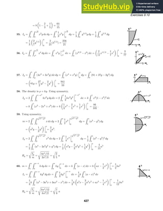 Exercises 9.10
= 8 1 −
2
3
+
1
5
=
64
15
55. Iy =
 4
0
 √
y
0
x2
y dx dy =
 4
0
1
3
x3
y
√
y
0
dy =
1
3
 4
0
y3/2
y dy =
1
3
 4
0
y5/2
dy
=
1
3
2
7
y7/2
4
0
=
2
21
(47/2
) =
256
21
56. Iy =
 1
0
 √
x
x2
x4
dy dx =
 1
0
x4
y
√
x
x2
dx =
 1
0
(x9/2
− x6
) dx =
2
11
x11/2
−
1
7
x7
1
0
=
3
77
57. Iy =
 1
0
 3
y
(4x3
+ 3x2
y) dx dy =
 1
0
(x4
+ x3
y)
3
y
dy =
 1
0
(81 + 27y − 2y4
) dy
= 81y +
27
2
y2
−
2
5
y5
1
0
=
941
10
58. The density is ρ = ky. Using symmetry,
Iy = 2
 1
0
 1−x2
0
kx2
y dy dx = 2
 1
0
1
2
kx2
y2
1−x2
0
dx = k
 1
0
x2
(1 − x2
)2
dx
= k
 1
0
(x2
− 2x4
+ x6
) dx = k
1
3
x3
−
2
5
x5
+
1
7
x7
1
0
=
8k
105
.
59. Using symmetry,
m = 2
 a
0
 √
a2−y2
0
x dx dy = 2
 a
0
1
2
x2
√
a2−y2
0
dy =
 a
0
(a2
− y2
) dy
= a2
y −
1
3
y3
a
0
=
2
3
a3
.
Iy = 2
 a
0
 √
a2−y2
0
x3
dx dy = 2
 a
0
1
4
x4
√
a2−y2
0
dy =
1
2
 a
0
(a2
− y2
)2
dy
=
1
2
 a
0
(a4
− 2a2
y2
+ y4
) dy =
1
2
a4
y −
2
3
a2
y3
+
1
5
y5
a
0
=
4
15
a5
Rg =

Iy
m
=

4a5/15
2a3/3
=

2
5
a
60. m =
 a
0
 a−x
0
k dy dx =
 a
0
ky
a−x
0
dx = k
 a
0
(a − x) dx = k ax −
1
2
x2
a
0
=
1
2
ka2
Ix =
 a
0
 a−x
0
ky2
dy dx =
 a
0
1
3
ky3
a−x
0
dx =
1
3
k
 a
0
(a − x)3
dx
=
1
3
k
 a
0
(a3
− 3a2
x + 3ax2
− x3
) dx =
1
3
k a3
x −
3
2
a2
x2
+ ax3
−
1
4
x4
a
0
=
1
12
ka4
Rg =

Ix
m
=

ka4/12
ka2/2
=

1
6
a
427
 