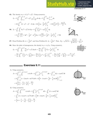 Exercises 9.11
65. The density is ρ = k/(x2
+ y2
). Using symmetry,
I0 = 2
 √
2
0
 6−y2
y2+2
(x2
+ y2
)
k
x2 + y2
dx dy = 2
 √
2
0
kx
6−y2
y2+2
dy
= 2k
 √
2
0
(6 − y2
− y2
− 2) dy = 2k 4y −
2
3
y3
√
2
0
= 2k
8
3
√
2 =
16
√
2
3
k.
66. I0 =
 3
0
 4
y
k(x2
+ y2
) dx dy = k
 3
0
1
3
x3
+ xy2
4
y
dy
= k
 3
0
64
3
+ 4y2
−
1
3
y3
− y3
dy = k
64
3
y +
4
3
y3
−
1
3
y4
3
0
= 73k
67. From Problem 60, m =
1
2
ka2
, and from Problem 61, I0 =
1
6
ka4
. Then Rg = I0/m =

ka4/6
ka2/2
=

1
3
a.
68. Since the plate is homogeneous, the density is ρ = m/:ω. Using symmetry,
I0 = 4
 /2
0
 ω/2
0
m
:ω
(x2
+ y2
) dy dx =
4m
:ω
 /2
0
x2
y +
1
3
y3
ω/2
0
dx
=
4m
:ω
 /2
0
ω
2
x2
+
ω3
24
dx =
4m
:ω
ω
6
x3
+
ω3
24
x
/2
0
=
4m
:ω
ω:3
48
+
:ω3
48
= m
:2
+ ω2
12
.
Exercises 9.11
1. Using symmetry,
A = 2
 π/2
−π/2
 3+3 sin θ
0
r dr dθ = 2
 π/2
−π/2
1
2
r2
3+3 sin θ
0
dθ =
 π/2
−π/2
9(1 + sin θ)2
dθ
= 9
 π/2
−π/2
(1 + 2 sin θ + sin2
θ) dθ = 9 θ − 2 cos θ +
1
2
θ −
1
4
sin 2θ
π/2
−π/2
= 9

3
2
π
2
−
3
2

−
π
2

=
27π
2
2. Using symmetry,
A = 2
 π
0
 2+cos θ
0
r dr dθ = 2
 π
0
1
2
r2
2+cos θ
0
dθ =
 π
0
(2 + cos θ)2
dθ
=
 π
0
(4 + 4 cos θ + cos2
θ) dθ = 4θ + 4 sin θ +
1
2
θ +
1
4
cos 2θ
π
0
= 4π +
π
2
+
1
4
−
1
4
=
9π
2
.
429
 