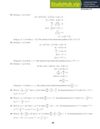 Exercises 2.5
12. Letting y = ux we have

x2
+ 2u2
x2
dx − ux2
(u dx + x du) = 0

1 + u2
dx − ux du = 0
dx
x
−
u du
1 + u2
= 0
ln |x| −
1
2
ln

1 + u2
= c
x2
1 + u2
= c1
x4
= c1

y2
+ x2
.
Using y(−1) = 1 we ﬁnd c1 = 1/2. The solution of the initial-value problem is 2x4
= y2
+ x2
.
13. Letting y = ux we have
(x + uxeu
) dx − xeu
(u dx + x du) = 0
dx − xeu
du = 0
dx
x
− eu
du = 0
ln |x| − eu
= c
ln |x| − ey/x
= c.
Using y(1) = 0 we ﬁnd c = −1. The solution of the initial-value problem is ln |x| = ey/x
− 1.
14. Letting x = vy we have
y(v dy + y dv) + vy(ln vy − ln y − 1) dy = 0
y dv + v ln v dy = 0
dv
v ln v
+
dy
y
= 0
ln |ln |v|| + ln |y| = c
y ln
x
y
= c1.
Using y(1) = e we ﬁnd c1 = −e. The solution of the initial-value problem is y ln
x
y
= −e.
15. From y
+
1
x
y =
1
x
y−2
and w = y3
we obtain
dw
dx
+
3
x
w =
3
x
. An integrating factor is x3
so that x3
w = x3
+ c
or y3
= 1 + cx−3
.
16. From y
−y = ex
y2
and w = y−1
we obtain
dw
dx
+w = −ex
. An integrating factor is ex
so that ex
w = −
1
2
e2x
+c
or y−1
= −
1
2
ex
+ ce−x
.
17. From y
+ y = xy4
and w = y−3
we obtain
dw
dx
− 3w = −3x. An integrating factor is e−3x
so that e−3x
=
xe−3x
+
1
3
e−3x
+ c or y−3
= x +
1
3
+ ce3x
.
18. From y
−

1 +
1
x

y = y2
and w = y−1
we obtain
dw
dx
+

1 +
1
x

w = −1. An integrating factor is xex
so that
xex
w = −xex
+ ex
+ c or y−1
= −1 +
1
x
+
c
x
e−x
.
43
 
