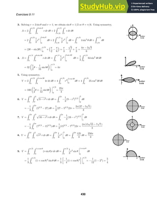 Exercises 9.11
3. Solving r = 2 sin θ and r = 1, we obtain sin θ = 1/2 or θ = π/6. Using symmetry,
A = 2
 π/6
0
 2 sin θ
0
r dr dθ + 2
 π/2
π/6
 1
0
r dr dθ
= 2
 π/6
0
1
2
r2
2 sin θ
0
dθ + 2
 π/2
π/6
1
2
r2
1
0
dθ =
 π/6
0
4 sin2
θ dθ +
 π/2
π/6
dθ
= (2θ − sin 2θ)
π/6
0
+
π
2
−
π
6

=
π
3
−
√
3
2
+
π
3
=
4π − 3
√
3
6
4. A =
 π/4
0
 8 sin 4θ
0
r dr dθ =
 π/4
0
1
2
r2
8 sin 4θ
0
dθ =
1
2
 π/4
0
64 sin2
4θ dθ
= 32
1
2
θ −
1
16
sin 8θ
π/4
0
= 4π
5. Using symmetry,
V = 2
 π/6
0
 5 cos 3θ
0
4r dr dθ = 4
 π/6
0
r2
5 cos 3θ
0
dθ = 4
 π/6
0
25 cos2
3θ dθ
= 100
1
2
θ +
1
12
sin 6θ
π/6
0
=
25π
3
6. V =
 2π
0
 2
0
9 − r2 r dr dθ =
 2π
0
−
1
3
(9 − r2
)3/2
2
0
dθ
= −
1
3
 2π
0
(53/2
− 27) dθ =
1
3
(27 − 53/2
)2π =
2π(27 − 5
√
5 )
3
7. V =
 2π
0
 3
1
16 − r2 r dr dθ =
 2π
0
−
1
3
(16 − r2
)3/2
3
1
dθ
= −
1
3
 2π
0
(73/2
− 153/2
) dθ =
1
3
(153/2
− 73/2
)2π =
2π(15
√
15 − 7
√
7 )
3
8. V =
 2π
0
 5
0
√
r2 r dr dθ =
 2π
0
1
3
r3
5
0
dθ =
 2π
0
125
3
dθ =
250π
3
9. V =
 π/2
0
 1+cos θ
0
(r sin θ)r dr dθ =
 π/2
0
1
3
r3
sin θ
1+cos θ
0
dθ
=
1
3
 π/2
0
(1 + cos θ)3
sin θ dθ =
1
3

−
1
4
(1 + cos θ)4
 π/2
0
= −
1
12
(1 − 24
) =
5
4
430
 