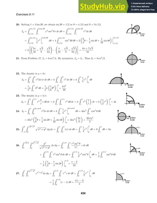 Exercises 9.11
20. Solving 1 = 2 sin 2θ, we obtain sin 2θ = 1/2 or θ = π/12 and θ = 5π/12.
Iy =
 5π/12
π/12
 2 sin 2θ
1
x2
sec2
θ r dr dθ =
 5π/12
π/12
 2 sin 2θ
1
r3
dr dθ
=
 5π/12
π/12
1
4
r4
2 sin 2θ
1
dθ = 4
 5π/12
π/12
sin4
2θ dθ = 2
3
4
θ −
1
4
sin 4θ +
1
32
sin 8θ
5π/12
π/12
= 2

5π
16
+
√
3
8
−
√
3
64

−

π
16
−
√
3
8
+
√
3
64

=
8π + 7
√
3
16
21. From Problem 17, Ix = kπa4
/4. By symmetry, Iy = Ix. Thus I0 = kπa4
/2.
22. The density is ρ = kr.
I0 =
 π
0
 θ
0
r2
(kr)r dr dθ = k
 π
0
 θ
0
r4
dr dθ = k
 π
0
1
5
r5
θ
0
dθ
=
1
5
k
 π
0
θ5
dθ =
1
5
k
1
6
θ6
π
0
=
kπ6
30
23. The density is ρ = k/r.
I0 =
 3
1
 1/r
0
r2 k
r
r dθ dr = k
 3
1
 1/r
0
r2
dθ dr = k
 3
1
r2 1
r
dr = k
1
2
r2
3
1
= 4k
24. I0 =
 π
0
 2a cos θ
0
r2
kr dr dθ = k
 π
0
1
4
r4
2a cos θ
0
dθ = 4ka4
 π
0
cos4
θ dθ
= 4ka4 3
8
θ +
1
4
sin 2θ +
1
32
sin 4θ
π
0
= 4ka4 3π
8
=
3kπa4
2
25.
 3
−3
 √
9−x2
0
x2 + y2 dy dx =
 π
0
 3
0
|r|r dr dθ =
 π
0
1
3
r3
3
0
dθ = 9
 π
0
dθ = 9π
26.
 √
2/2
0
 √
1−y2
y
y2
x2 + y2
dx dy =
 π/4
0
 1
0
r2
sin2
θ
|r|
r dr dθ
=
 π/4
0
 1
0
r2
sin2
θ dr dθ =
 π/4
0
1
3
r3
sin2
θ
1
0
dθ =
1
3
 π/4
0
sin2
θ dθ
=
1
3
1
2
θ −
1
4
sin 2θ
π/4
0
=
π − 2
24
27.
 1
0
 √
1−y2
0
ex2
+y2
dx dy =
 π/2
0
 1
0
er2
r dr dθ =
 π/2
0
1
2
er2
1
0
dθ
=
1
2
 π/2
0
(e − 1) dθ =
π(e − 1)
4
434
 