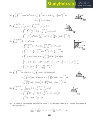 Exercises 9.11
28.
 √
π
−
√
π
 √
π−x2
0
sin(x2
+ y2
) dy dx =
 π
0
 √
π
0
(sin r2
)r dr dθ =
 π
0
−
1
2
cos r2
√
π
0
dθ
= −
1
2
 π
0
(−1 − 1) dθ = π
29.
 1
0
 √
4−x2
√
1−x2
x2
x2 + y2
dy dx +
 2
1
 √
4−x2
0
x2
x2 + y2
dy dx
=
 π/2
0
 2
1
r2
cos2
θ
r2
r dr dθ =
 π/2
0
 2
1
r cos2
θ dr dθ
=
 π/2
0
1
2
r2
2
1
cos2
θ dθ =
3
2
 π/2
0
cos2
θ dθ =
3
2
1
2
θ +
1
4
sin 2θ
π/2
0
=
3π
8
30.
 1
0
 √
2y−y2
0
(1 − x2
− y2
) dx dy
=
 π/4
0
 2 sin θ
0
(1 − r2
)r dr dθ +
 π/2
π/4
 csc θ
0
(1 − r2
)r dr dθ
=
 π/4
0
1
2
r2
−
1
4
r4
2 sin θ
0
dθ +
 π/2
π/4
1
2
r2
−
1
4
r4
csc θ
0
dθ
=
 π/4
0
(2 sin2
θ − 4 sin4
θ) dθ +
 π/2
π/4
1
2
csc2
θ −
1
4
csc4
θ dθ
=

θ −
1
2
sin 2θ −
3
2
θ − sin 2θ +
1
8
sin 4θ

+

−
1
2
cot θ −
1
4
− cot θ −
1
3
cot3
θ
 π/2
π/4
= −
π
8
+
1
2
+

0 − −
1
4
+
1
12

=
16 − 3π
24
31.
 5
−5
 √
25−x2
0
(4x + 3y) dy dx =
 π
0
 5
0
(4r cos θ + 3r sin θ)r dr dθ
=
 π
0
 5
0
(4r2
cos θ + 3r2
sin θ) dr dθ =
 π
0
4
3
r3
cos θ + r3
sin θ
5
0
dθ
=
 π
0
500
3
cos θ + 125 sin θ dθ =
500
3
sin θ − 125 cos θ
π
0
= 250
32.
 1
0
 √
1−y2
0
1
1 + x2 + y2
dx dy =
 π/2
0
 1
0
1
1 + r
r dr dθ
=
 π/2
0
 1
0
1 −
1
1 + r
dr dθ =
 π/2
0
[r − ln(1 + r)]
1
0
dθ
=
 π/2
0
(1 − ln 2)dθ =
π
2
(1 − ln 2)
33. The volume of the cylindrical portion of the tank is Vc = π(4.2)2
19.3 ≈ 1069.56 m3
. We take the equation of
the ellipsoid to be
x2
(4.2)2
+
z2
(5.15)2
= 1 or z = ±
5.15
4.2
(4.2)2 − x2 − y2 .
435
 