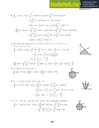 Exercises 9.12
3.

ˇC
− y2
dx + x2
dy =
 2π
0
(−9 sin2
t)(−3 sin t) dt +
 2π
0
9 cos2
t(3 cos t) dt
= 27
 2π
0
[(1 − cos2
t) sin t + (1 − sin2
t) cos t] dt
= 27 − cos t +
1
3
cos3
t + sin t −
1
3
sin3
t
2π
0
= 27(0) = 0

R
(2x + 2y) dA = 2
 2π
0
 3
0
(r cos θ + r sin θ)r dr dθ = 2
 2π
0
 3
0
r2
(cos θ + sin θ) dr dθ
= 2
 2π
0

1
3
r3
(cos θ + sin θ)
 3
0
dθ = 18
 2π
0
(cos θ + sin θ) dθ
= 18(sin θ − cos θ)
2π
0
= 18(0) = 0
4. The sides of the region are C1: y = 0, 0 ≤ x ≤ 2; C2: y = −x + 2, 2 ≥ x ≥ 1;
C3: y =
√
x , 1 ≥ x ≥ 0.

ˇC
− 2y2
dx + 4xy dy =
 2
0
0 dx +
 1
2
−2(−x + 2)2
dx +
 1
2
4x(−x + 2)(−dx)
+
 0
1
−2x dx +
 0
1
4x
√
x
1
2
√
x
dx
= 0 +
2
3
+
8
3
+ 1 − 1 =
10
3

R
8y dA =
 1
0
 2−y
y2
8y dx dy =
 1
0
8y(2 − y − y2
) dy = 8y2
−
8
3
y3
− 2y4
1
0
=
10
3
5. P = 2y, Py = 2, Q = 5x, Qx = 5

ˇ
C
2y dx + 5x dy =

R
(5 − 2) dA = 3

R
dA = 3(25π) = 75π
6. P = x + y2
, Py = 2y, Q = 2x2
− y, Qx = 4x

ˇC
(x + y2
) dx + (2x2
− y) dy =

R
(4x − 2y) dA =
 2
−2
 4
x2
(4x − 2y) dy dx
=
 2
−2
(4xy − y2
)
4
x2
dx =
 2
−2
(16x − 16 − 4x3
+ x4
) dx
= 8x2
− 16x − x4
+
1
5
x5
2
−2
= −
96
5
7. P = x4
− 2y3
, Py = −6y2
, Q = 2x3
− y4
, Qx = 6x2
. Using polar coordinates,

ˇ
C
(x4
− 2y3
) dx + (2x3
− y4
) dy =

R
(6x2
+ 6y2
) dA =
 2π
0
 2
0
6r2
r dr dθ
=
 2π
0
3
2
r4
2
0
dθ =
 2π
0
24 dθ = 48π.
437
 