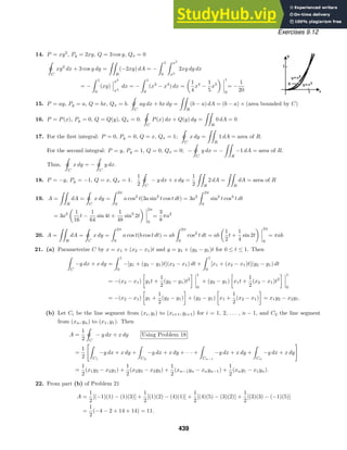Exercises 9.12
14. P = xy2
, Py = 2xy, Q = 3 cos y, Qx = 0

ˇ
C
xy2
dx + 3 cos y dy =

R
(−2xy) dA = −
 1
0
 x2
x3
2xy dy dx
= −
 1
0
(xy)
x2
x3
dx = −
 1
0
(x3
− x4
) dx =
1
4
x4
−
1
5
x5
1
0
= −
1
20
15. P = ay, Py = a, Q = bx, Qx = b.

ˇC
ay dx + bx dy =

R
(b − a) dA = (b − a) × (area bounded by C)
16. P = P(x), Py = 0, Q = Q(y), Qx = 0.

ˇC
P(x) dx + Q(y) dy =

R
0 dA = 0
17. For the ﬁrst integral: P = 0, Py = 0, Q = x, Qx = 1;

ˇC
x dy =

R
1 dA = area of R.
For the second integral: P = y, Py = 1, Q = 0, Qx = 0; −

ˇ
C
y dx = −

R
−1 dA = area of R.
Thus,

ˇ
C
x dy = −

ˇ
C
y dx.
18. P = −y, Py = −1, Q = x, Qx = 1.
1
2

ˇC
− y dx + x dy =
1
2

R
2 dA =

R
dA = area of R
19. A =

R
dA =

ˇ
C
x dy =
 2π
0
a cos3
t(3a sin2
t cos t dt) = 3a2
 2π
0
sin2
t cos4
t dt
= 3a2 1
16
t −
1
64
sin 4t +
1
48
sin3
2t
2π
0
=
3
8
πa2
20. A =

R
dA =

ˇC
x dy =
 2π
0
a cos t(b cos t dt) = ab
 2π
0
cos2
t dt = ab
1
2
t +
1
4
sin 2t
2π
0
= πab
21. (a) Parameterize C by x = x1 + (x2 − x1)t and y = y1 + (y2 − y1)t for 0 ≤ t ≤ 1. Then

C
−y dx + x dy =
 1
0
−[y1 + (y2 − y1)t](x2 − x1) dt +
 1
0
[x1 + (x2 − x1)t](y2 − y1) dt
= −(x2 − x1)

y1t +
1
2
(y2 − y1)t2
 1
0
+ (y2 − y1)

x1t +
1
2
(x2 − x1)t2
 1
0
= −(x2 − x1)

y1 +
1
2
(y2 − y1)

+ (y2 − y1)

x1 +
1
2
(x2 − x1)

= x1y2 − x2y1.
(b) Let Ci be the line segment from (xi, yi) to (xi+1, yi+1) for i = 1, 2, . . . , n − 1, and C2 the line segment
from (xn, yn) to (x1, y1). Then
A =
1
2

ˇ
C
− y dx + x dy Using Problem 18
=
1
2

C1
−y dx + x dy +

C2
−y dx + x dy + · · · +

Cn−1
−y dx + x dy +

Cn
−y dx + x dy

=
1
2
(x1y2 − x2y1) +
1
2
(x2y3 − x3y2) +
1
2
(xn−1yn − xnyn−1) +
1
2
(xny1 − x1yn).
22. From part (b) of Problem 21
A =
1
2
[(−1)(1) − (1)(3)] +
1
2
[(1)(2) − (4)(1)] +
1
2
[(4)(5) − (3)(2)] +
1
2
[(3)(3) − (−1)(5)]
=
1
2
(−4 − 2 + 14 + 14) = 11.
439
 