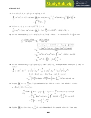 Exercises 9.12
23. P = 4x2
− y3
, Py = −3y2
; Q = x3
+ y2
, Qx = 3x2
.

ˇ
C
(4x2
− y3
) dx + (x3
+ y2
) dy =

R
(3x2
+ 3y2
) dA =
 2π
0
 2
1
3r2
(r dr dθ) =
 2π
0
3
4
r4
2
1
dθ
=
 2π
0
45
4
dθ =
45π
2
24. P = cos x2
− y, Py = −1; Q = y3 + 1 , Qx = 0

ˇC
(cos x2
− y) dx + y3 + 1 dy =

R
(0 + 1) dA

R
dA = (6
√
2)2
− π(2)(4) = 72 − 8π
25. We ﬁrst observe that Py = (y4
− 3x2
y2
)/(x2
= y2
)3
= Qx. Letting C
be the circle x2
+ y2
= 1
4 we have

ˇ
C
−y3
dx + xy2
dy
(x2 + y2)2
=

ˇ
C
−y3
dx + xy2
dy
(x2 + y2)2
x = 1
4 cos t, dx = −1
4 sin t dt, y = 1
4 sin t, dy = 1
4 cos t dt
=
 2π
0
− 1
64 sin3
t(−1
4 sin t dt) + 1
4 cos t( 1
16 sin2
t)(1
4 cos t dt)
1/256
=
 2π
0
(sin4
t + sin2
t cos2
t) dt =
 2π
0
(sin4
t + (sin2
t − sin4
t) dt
=
 2π
0
sin2
t dt =
1
2
t −
1
4
sin 2t
2π
0
= π
26. We ﬁrst observe that Py = [4y2
− (x + 1)2
]/[(x + 1)2
+ 4y2
]2
= Qx. Letting C
be the ellipse (x + 1)2
+ 4y2
= 4
we have

ˇ
C
−y
(x + 1)2 + 4y2
dx +
x + 1
(x + 1)2 + 4y2
dy =

ˇ
C
−y
(x + 1)2 + 4y2
dx +
x + 1
(x + 1)2 + 4y2
dy
x + 1 = 2 cos t, dx = −2 sin t dt, y = sin t, dy = cos t dt
=
 2π
0

− sin t
4
(−2 sin t) +
2 cos t
4
cos t

dt =
1
2
 2π
0
(sin2
t + cos2
t) dt = π.
27. Writing

R
x2
dA =

R
(Qx − Py)dA we identify Q = 0 and P = −x2
y. Then, with C: x = 3 cos t,
y = 2 sin t, 0 ≤ t ≤ 2π, we have

R
x2
dA =

ˇ
C
P dx + Q dy =

ˇ
C
− x2
y dx = −
 2π
0
9 cos2
t(2 sin t)(−3 sin t) dt
=
54
4
 2π
0
4 sin2
t cos2
t dt =
27
2
 2π
0
sin2
2t dt =
27
4
 2π
0
(1 − cos 4t) dt
=
27
4
t −
1
4
sin 4t
2π
0
=
27π
2
.
28. Writing

R
[1 − 2(y − 1)] dA =

R
(Qx − Py) dA we identify Q = x and P = (y − 1)2
. Then, with
440
 