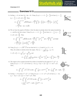Exercises 9.13
Exercises 9.13
1. Letting z = 0, we have 2x + 3y = 12. Using f(x, y) = z = 3 −
1
2
x −
3
4
y we have fx = −
1
2
,
fy = −
3
4
, 1 + f2
x + f2
y =
29
16
. Then
A =
 6
0
 4−2x/3
0
29/16 dy dx =
√
29
4
 6
0
4 −
2
3
x dx =
√
29
4
4x −
1
3
x2
6
0
=
√
29
4
(24 − 12) = 3
√
29 .
2. We see from the graph in Problem 1 that the plane is entirely above the region bounded by
r = sin 2θ in the ﬁrst octant. Using f(x, y) = z = 3 −
1
2
x −
3
4
y we have fx = −
1
2
, fy = −
3
4
,
1 + f2
x + f2
y =
29
16
. Then
A =
 π/2
0
 sin 2θ
0
29/16 r dr dθ =
√
29
4
 π/2
0
1
2
r2
sin 2θ
0
dθ =
√
29
8
 π/2
0
sin2
2θ dθ
=
√
29
8
1
2
θ −
1
8
sin 4θ
π/2
0
=
√
29 π
32
.
3. Using f(x, y) = z =
√
16 − x2 we see that for 0 ≤ x ≤ 2 and 0 ≤ y ≤ 5, z  0.
Thus, the surface is entirely above the region. Now fx = −
x
√
16 − x2
, fy = 0,
1 + f2
x + f2
y = 1 +
x2
16 − x2
=
16
16 − x2
and
A =
 5
0
 2
0
4
√
16 − x2
dx dy = 4
 5
0
sin−1 x
4
2
0
dy = 4
 5
0
π
6
dy =
10π
3
.
4. The region in the xy-plane beneath the surface is bounded by the graph of x2
+ y2
= 2.
Using f(x, y) = z = x2
+ y2
we have fx = 2x, fy = 2y, 1 + f2
x + f2
y = 1 + 4(x2
+ y2
).
Then,
A =
 2π
0
 √
2
0
1 + 4r2 r dr dθ =
 2π
0
1
12
(1 + 4r2
)3/2
√
2
0
dθ =
1
12
 2π
0
(27 − 1)dθ =
13π
3
.
5. Letting z = 0 we have x2
+ y2
= 4. Using f(x, y) = z = 4 − (x2
+ y2
) we have fx = −2x,
fy = −2y, 1 + f2
x + f2
y = 1 + 4(x2
+ y2
). Then
A =
 2π
0
 2
0
1 + 4r2 r dr dθ =
 2π
0
1
3
(1 + 4r2
)3/2
2
0
dθ
=
1
12
 2π
0
(173/2
− 1)dθ =
π
6
(173/2
− 1).
442
 