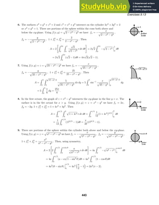 Exercises 9.13
6. The surfaces x2
+ y2
+ z2
= 2 and z2
= x2
+ y2
intersect on the cylinder 2x2
+ 2y2
= 2
or x2
+ y2
= 1. There are portions of the sphere within the cone both above and
below the xy-plane. Using f(x, y) = 2 − x2 − y2 we have fx = −
x
2 − x2 − y2
,
fy = −
y
2 − x2 − y2
, 1 + f2
x + f2
y =
2
2 − x2 − y2
. Then
A = 2
 2π
0
 1
0
√
2
√
2 − r2
r dr dθ

= 2
√
2
 2π
0
− 2 − r2
1
0
dθ
= 2
√
2
 2π
0
(
√
2 − 1)dθ = 4π
√
2(
√
2 − 1).
7. Using f(x, y) = z = 25 − x2 − y2 we have fx = −
x
25 − x2 − y2
,
fy = −
y
25 − x2 − y2
, 1 + f2
x + f2
y =
25
25 − x2 − y2
. Then
A =
 5
0
 √
25−y2/2
0
5
25 − x2 − y2
dx dy = 5
 5
0
sin−1 x
25 − y2
√
25−y2/2
0
dy
= 5
 5
0
π
6
dy =
25π
6
.
8. In the ﬁrst octant, the graph of z = x2
− y2
intersects the xy-plane in the line y = x. The
surface is in the ﬁrt octant for x  y. Using f(x, y) = z = x2
− y2
we have fx = 2x,
fy = −2y, 1 + f2
x + f2
y = 1 + 4x2
+ 4y2
. Then
A =
 π/4
0
 2
0
1 + 4r2 r dr dθ =
 π/4
0
1
12
(1 + 4r2
)3/2
2
0
dθ
=
1
12
 π/4
0
(173/2
− 1)dθ =
π
48
(173/2
− 1).
9. There are portions of the sphere within the cylinder both above and below the xy-plane.
Using f(x, y) = z = a2 − x2 − y2 we have fx = −
x
12 − x2 − y2
, fy = −
y
a2 − x2 − y2
,
1 + f2
x + f2
y =
a2
a2 − x2 − y2
. Then, using symmetry,
A = 2

2
 π/2
0
 a sin θ
0
a
√
a2 − r2
r dr dθ

= 4a
 π/2
0
− a2 − r2
a sin θ
0
dθ
= 4a
 π/2
0
(a − a 1 − sin2
θ )dθ = 4a2
 π/2
0
(1 − cos θ)dθ
= 4a2
(θ − sin θ)
π/2
0
= 4a2
π
2
− 1

= 2a2
(π − 2).
443
 