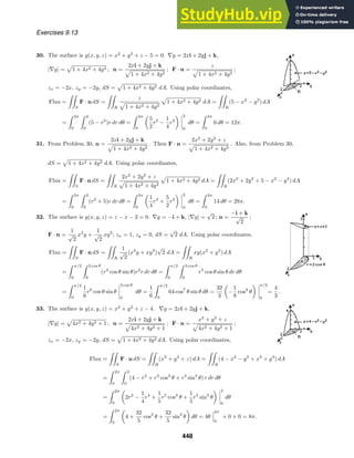 Exercises 9.13
30. The surface is g(x, y, z) = x2
+ y2
+ z − 5 = 0. ∇g = 2xi + 2yj + k,
|∇g| = 1 + 4x2 + 4y2 ; n =
2xi + 2yj + k
1 + 4x2 + 4y2
; F · n =
z
1 + 4x2 + 4y2
;
zx = −2x, zy = −2y, dS = 1 + 4x2 + 4y2 dA. Using polar coordinates,
Flux =

S
F · n dS =

R
z
1 + 4x2 + 4y2
1 + 4x2 + 4y2 dA =

R
(5 − x2
− y2
) dA
=
 2π
0
 2
0
(5 − r2
)r dr dθ =
 2π
0
5
2
r2
−
1
4
r4
2
0
dθ =
 2π
0
6 dθ = 12π.
31. From Problem 30, n =
2xi + 2yj + k
1 + 4x2 + 4y2
. Then F · n =
2x2
+ 2y2
+ z
1 + 4x2 + 4y2
. Also, from Problem 30,
dS = 1 + 4x2 + 4y2 dA. Using polar coordinates,
Flux =

S
F· n dS =

R
2x2
+ 2y2
+ z
1 + 4x2 + 4y2
1 + 4x2 + 4y2 dA =

R
(2x2
+ 2y2
+ 5 − x2
− y2
) dA
=
 2π
0
 2
0
(r2
+ 5)r dr dθ =
 2π
0
1
4
r4
+
5
2
r2
2
0
dθ =
 2π
0
14 dθ = 28π.
32. The surface is g(x, y, z) = z − x − 3 = 0. ∇g = −i + k, |∇g| =
√
2 ; n =
−i + k
√
2
;
F · n =
1
√
2
x3
y +
1
√
2
xy3
; zx = 1, zy = 0, dS =
√
2 dA. Using polar coordinates,
Flux =

S
F · n dS =

R
1
√
2
(x3
y + xy3
)
√
2 dA =

R
xy(x2
+ y2
) dA
=
 π/2
0
 2 cos θ
0
(r2
cos θ sin θ)r2
r dr dθ =
 π/2
0
 2 cos θ
0
r5
cos θ sin θ dr dθ
=
 π/2
0
1
6
r6
cos θ sin θ
2 cos θ
0
dθ =
1
6
 π/2
0
64 cos7
θ sin θ dθ =
32
3
−
1
8
cos8
θ
π/2
0
=
4
3
.
33. The surface is g(x, y, z) = x2
+ y2
+ z − 4. ∇g = 2xi + 2yj + k,
|∇g| = 4x2 + 4y2 + 1 ; n =
2xi + 2yj + k
4x2 + 4y2 + 1
; F · n =
x3
+ y3
+ z
4x2 + 4y2 + 1
;
zx = −2x, zy = −2y, dS = 1 + 4x2 + 4y2 dA. Using polar coordinates,
Flux =

S
F · n dS =

R
(x3
+ y3
+ z) dA =

R
(4 − x2
− y2
+ x3
+ y3
) dA
=
 2π
0
 2
0
(4 − r2
+ r3
cos3
θ + r3
sin3
θ) r dr dθ
=
 2π
0
2r2
−
1
4
r4
+
1
5
r5
cos3
θ +
1
5
r5
sin3
θ
2
0
dθ
=
 2π
0
4 +
32
5
cos3
θ +
32
5
sin3
θ dθ = 4θ
2π
0
+ 0 + 0 = 8π.
448
 
