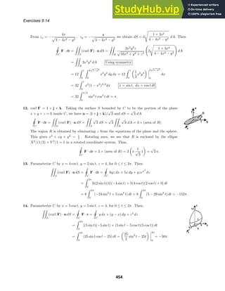 Exercises 9.14
From zx = −
4x
4 − 4x2 − y2
, zy = −
y
4 − 4x2 − y2
we obtain dS = 2

1 + 3x2
4 − 4x2 − y2
dA. Then

ˇ
C
F · dr =

S
(curl F) · n dS =

R
3x2
y2
z
16x2 + y2 + z2

2

1 + 3x2
4 − 4x2 − y2

dA
=

R
3x2
y2
dA Using symmetry
= 12
 1
0
 2
√
1−x2
0
x2
y2
dy dx = 12
 1
0
1
3
x2
y3
2
√
1−x2
0
dx
= 32
 1
0
x2
(1 − x2
)3/2
dx x = sin t, dx = cos t dt
= 32
 π/2
0
sin2
t cos4
t dt = π.
12. curl F = i + j + k. Taking the surface S bounded by C to be the portion of the plane
x + y + z = 0 inside C, we have n = (i + j + k)/
√
3 and dS =
√
3 dA.

ˇ
C
F · dr =

S
(curl F) · n dS =

S
√
3 dS =
√
3

R
√
3 dA = 3 × (area of R)
The region R is obtained by eliminating z from the equations of the plane and the sphere.
This gives x2
+ xy + y2
= 1
2 . Rotating axes, we see that R is enclosed by the ellipse
X2
/(1/3) + Y 2
/1 = 1 in a rotated coordinate system. Thus,

ˇ
C
F · dr = 3 × (area of R) = 3 π
1
√
3
1 =
√
3 π.
13. Parameterize C by x = 4 cos t, y = 2 sin t, z = 4, for 0 ≤ t ≤ 2π. Then

S
(curl F) · n dS =

ˇ
C
F · dr =

ˇ
C
6yz dx + 5x dy + yzex2
dz
=
 2π
0
[6(2 sin t)(4)(−4 sin t) + 5(4 cos t)(2 cos t) + 0] dt
= 8
 2π
0
(−24 sin2
t + 5 cos2
t) dt = 8
 2π
0
(5 − 29 sin2
t) dt = −152π.
14. Parameterize C by x = 5 cos t, y = 5 sin t, z = 4, for 0 ≤ t ≤ 2π. Then,

S
(curl F) · n dS =

ˇ
C
F · r =

ˇ
C
y dx + (y − x) dy + z2
dz
=
 2π
0
[(5 sin t)(−5 sin t) + (5 sin t − 5 cos t)(5 cos t)] dt
=
 2π
0
(25 sin t cos t − 25) dt =
25
2
sin2
t − 25t
2π
0
= −50π.
454
 