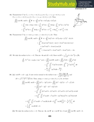 Exercises 9.14
15. Parameterize C by C1: x = 0, z = 0, 2 ≥ y ≥ 0; C2: z = x, y = 0, 0 ≤ x ≤ 2;
C3: x = 2, z = 2, 0 ≤ y ≤ 2; C4: z = x, y = 2, 2 ≥ x ≥ 0. Then

S
(curl F) · n dS =

ˇ
C
F · r =

ˇ
C
3x2
dx + 8x3
y dy + 3x2
y dz
=

C1
0 dx + 0 dy + 0 dz +

C2
3x2
dx +

C3
64 dy +

C4
3x2
dx + 6x2
dx
=
 2
0
3x2
dx +
 2
0
64 dy +
 0
2
9x2
dx = x3
2
0
+ 64y
2
0
+ 3x3
0
2
= 112.
16. Parameterize C by x = cos t, y = sin t, z = sin t, 0 ≤ t ≤ 2π. Then

S
(curl F) · n dS =

ˇC
F · r =

ˇC
2xy2
z dx + 2x2
yz dy + (x2
y2
− 6x) dz
=
 2π
0
[2 cos t sin2
t sin t(− sin t) + 2 cos2
t sin t sin t cos t
+ (cos2
t sin2
t − 6 cos t) cos t] dt
=
 2π
0
(−2 cos t sin4
t + 3 cos3
t sin2
t − 6 cos2
t) dt = −6π.
17. We take the surface to be z = 0. Then n = k and dS = dA. Since curl F =
1
1 + y2
i + 2zex2
j + y2
k,

ˇ
C
z2
ex2
dx + xy dy + tan−1
y dz =

S
(curl F) · n dS =

S
y2
dS =

R
y2
dA
=
 2π
0
 3
0
r2
sin2
θ r dr dθ =
 2π
0
1
4
r4
sin2
θ
3
0
dθ
=
81
4
 2π
0
sin2
θ dθ =
81π
4
.
18. (a) curl F = xzi − yzj. A unit vector normal to the surface is n =
2xi + 2yj + k
4x2 + 4y2 + 1
and
dS = 1 + 4x2 + 4y2 dA. Then, using x = cos t, y = sin t, 0 ≤ t ≤ 2π, we have

S
(curl F) · n dS =

R
(2x2
z − 2y2
z) dA =

R
(2x2
− 2y2
)(1 − x2
− y2
) dA
=

R
(2x2
− 2y2
− 2x4
+ 2y4
) dA
=
 2π
0
 1
0
(2r2
cos2
θ − 2r2
sin2
θ − 2r4
cos4
θ + 2r4
cos4
θ) r dr dθ
= 2
 2π
0
 1
0
[r3
cos 2θ − r5
(cos2
θ − sin2
θ)(cos2
θ + sin2
θ)] dr dθ
= 2
 2π
0
 1
0
(r3
cos 2θ − r5
cos 2θ) dr dθ = 2
 2π
0
cos 2θ
1
4
r4
−
1
6
r6
1
0
dθ
=
1
6
 2π
0
cos 2θ dθ = 0.
(b) We take the surface to be z = 0. Then n = k, curl F · n = curl F · k = 0 and

S
(curl F) · n dS = 0.
455
 