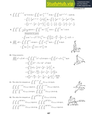 Exercises 9.15
7.
 1
0
 1
0
 2−x2
−y2
0
xyez
dz dx dy =
 1
0
 1
0
xyez
2−x2
−y2
0
dx dy =
 1
0
 1
0
(xye2−x2
−y2
− xy)dx dy
=
 1
0
−
1
2
ye2−x2
−y2
−
1
2
x2
y
1
0
dy =
 1
0
−
1
2
ye1−y2
−
1
2
y +
1
2
ye2−y2
dy
=
1
4
e1−y2
−
1
4
y2
−
1
4
e2−y2
1
0
=
1
4
−
1
4
−
1
4
e −
1
4
e −
1
4
e2
=
1
4
e2
−
1
2
e
8.
 4
0
 1/2
0
 x2
0
1
x2 − y2
dy dx dz =
 4
0
 1/2
0
sin−1 y
x
x2
0
dx dz =
 4
0
 1/2
0
sin−1
x dx dz
Integration by parts
=
 4
0
(x sin−1
x + 1 − x2 )
1/2
0
dz =
 4
0

1
2
π
6
+
√
3
2
− 1

dz =
π
3
+ 2
√
3 − 4
9.

D
z dV =
 5
0
 3
1
 y+2
y
z dx dy dz =
 5
0
 3
1
xz
y+2
y
dy dz =
 5
0
 3
1
2z dy dz
=
 5
0
2yz
3
1
dz =
 5
0
4z dz = 2z2
5
0
= 50
10. Using symmetry,

D
(x2
+ y2
) dV = 2
 2
0
 4
x2
 4−y
0
(x2
+ y2
) dz dy dx = 2
 2
0
 4
x2
(x2
+ y2
)z
4−y
0
dy dx
= 2
 2
0
 4
x2
(4x2
− x2
y + 4y2
− y3
) dy dx
= 2
 2
0
4x2
y −
1
2
x2
y2
+
4
3
y3
−
1
4
y4
4
x2
dx
= 2
 2
0

8x2
+
64
3
− 4x4
+
5
6
x6
−
1
4
x8

dx
= 2
8
3
x3
+
64
3
x −
4
5
x5
−
5
42
x7
+
1
36
x9
2
0
=
23,552
315
.
11. The other ﬁve integrals are
 4
0
 2−x/2
0
 4
x+2y
F(x, y, z) dz dy dx,
 4
0
 z
0
 (z−x)/2
0
F(x, y, z) dy dx dz,
 4
0
 4
x
 (z−x)/2
0
F(x, y, z) dy dz dx,
 4
0
 z/2
0
 z−2y
0
F(x, y, z) dx dy dz,
 2
0
 4
2y
 z−2y
0
F(x, y, z) dx dz dy.
12. The other ﬁve integrals are
 3
0
 √
36−4y2/3
0
 3
1
F(x, y, z) dz dx dy,
 3
1
 2
0
 √
36−9x2/2
0
F(x, y, z) dy dx dz,
 3
1
 3
0
 √
36−4y2/3
0
F(x, y, z) dx dy dz,
 3
0
 3
1
 √
36−4y2/3
0
F(x, y, z) dx dz dy,
 2
0
 3
1
 √
36−9x2/2
0
F(x, y, z) dy dz dx.
457
 