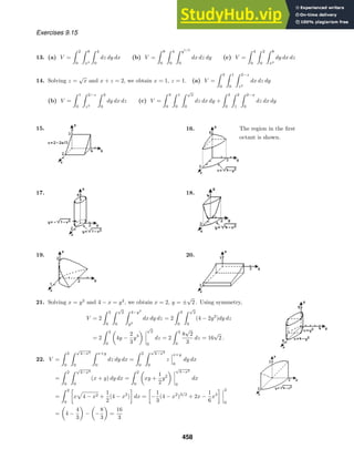 Exercises 9.15
13. (a) V =
 2
0
 8
x3
 4
0
dz dy dx (b) V =
 8
0
 4
0
 y1/3
0
dx dz dy (c) V =
 4
0
 2
0
 8
x2
dy dx dz
14. Solving z =
√
x and x + z = 2, we obtain x = 1, z = 1. (a) V =
 3
0
 1
0
 2−z
z2
dx dz dy
(b) V =
 1
0
 2−z
z2
 3
0
dy dx dz (c) V =
 3
0
 1
0
 √
x
0
dz dx dy +
 3
0
 2
1
 2−x
0
dz dx dy
15. 16. The region in the ﬁrst
octant is shown.
17. 18.
19. 20.
21. Solving x = y2
and 4 − x = y2
, we obtain x = 2, y = ±
√
2 . Using symmetry,
V = 2
 3
0
 √
2
0
 4−y2
y2
dx dy dz = 2
 3
0
 √
2
0
(4 − 2y2
)dy dz
= 2
 3
0
4y −
2
3
y3
√
2
0
dz = 2
 3
0
8
√
2
3
dz = 16
√
2 .
22. V =
 2
0
 √
4−x2
0
 x+y
0
dz dy dx =
 2
0
 √
4−x2
0
z
x+y
0
dy dx
=
 2
0
 √
4−x2
0
(x + y) dy dx =
 2
0
xy +
1
2
y2
√
4−x2
0
dx
=
 2
0

x 4 − x2 +
1
2
(4 − x2
)

dx =

−
1
3
(4 − x2
)3/2
+ 2x −
1
6
x3
 2
0
= 4 −
4
3
− −
8
3
=
16
3
458
 