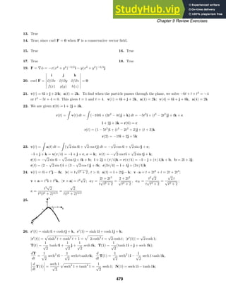 Chapter 9 Review Exercises
13. True
14. True; since curl F = 0 when F is a conservative vector ﬁeld.
15. True 16. True
17. True 18. True
19. F = ∇φ = −x(x2
+ y2
)−3/2
i − y(x2
+ y2
)−3/2
j
20. curl F =
i j k
∂/∂x ∂/∂y ∂/∂z
f(x) g(y) h(z)
= 0
21. v(t) = 6i + j + 2tk; a(t) = 2k. To ﬁnd when the particle passes through the plane, we solve −6t + t + t2
= −4
or t2
− 5t + 4 = 0. This gives t = 1 and t = 4. v(1) = 6i + j + 2k, a(1) = 2k; v(4) = 6i + j + 8k, a(4) = 2k
22. We are given r(0) = i + 2j + 3k.
r(t) =

v(t) dt =

(−10ti + (3t2
− 4t)j + k) dt = −5t2
i + (t3
− 2t2
)j + tk + c
i + 2j + 3k = r(0) = c
r(t) = (1 − 5t2
)i + (t3
− 2t2
+ 2)j + (t + 3)k
r(2) = −19i + 2j + 5k
23. v(t) =

a(t) dt =

(
√
2 sin ti +
√
2 cos tj) dt = −
√
2 cos ti +
√
2 sin tj + c;
−i + j + k = v(π/4) = −i + j + c, c = k; v(t) = −
√
2 cos ti +
√
2 sin tj + k;
r(t) = −
√
2 sin ti −
√
2 cos tj + tk + b; i + 2j + (π/4)k = r(π/4) = −i − j + (π/4)k + b, b = 2i + 3j;
r(t) = (2 −
√
2 sin t)i + (3 −
√
2 cos t)j + tk; r(3π/4) = i + 4j + (3π/4)k
24. v(t) = ti + t2
j − tk; |v| = t
√
t2 + 2 , t  0; a(t) = i + 2tj − k; v · a = t + 2t3
+ t = 2t + 2t3
;
v × a = t2
i + t2
k, |v × a| = t2
√
2 ; aT =
2t + 2t3
t
√
t2 + 2
=
2 + 2t2
√
t2 + 2
, aN =
t2
√
2
t
√
t2 + 2
=
√
2 t
√
t2 + 2
;
κ =
t2
√
2
t3(t2 + 2)3/2
=
√
2
t(t2 + 2)3/2
25.
26. r
(t) = sinh ti + cosh tj + k, r
(1) = sinh 1i + cosh 1j + k;
|r
(t)| = sinh2
t + cosh2
t + 1 = 2 cosh2
t =
√
2 cosh t; |r
(1)| =
√
2 cosh 1;
T(t) =
1
√
2
tanh ti +
1
√
2
j +
1
√
2
sech tk, T(1) =
1
√
2
(tanh 1i + j + sech 1k);
dT
dt
=
1
√
2
sech2
ti −
1
√
2
sech t tanh tk;
d
dt
T(1) =
1
√
2
sech2
1i −
1
√
2
sech 1 tanh 1k,
d
dt
T(1) =
sech 1
√
2
sech2
1 + tanh2
1 =
1
√
2
sech 1; N(1) = sech 1i − tanh 1k;
479
 