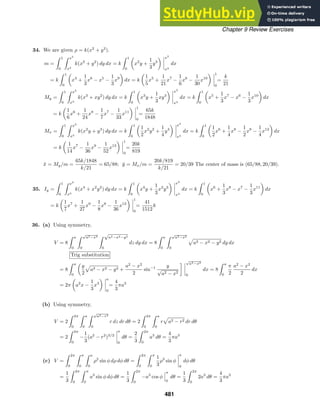 Chapter 9 Review Exercises
34. We are given ρ = k(x2
+ y2
).
m =
 1
0
 x2
x3
k(x2
+ y2
) dy dx = k
 1
0
x2
y +
1
3
y3
x2
x3
dx
= k
 1
0
x4
+
1
3
x6
− x5
−
1
3
x9
dx = k
1
5
x5
+
1
21
x7
−
1
6
x6
−
1
30
x10
1
0
=
k
21
My =
 1
0
 x2
x3
k(x3
+ xy2
) dy dx = k
 1
0
x3
y +
1
3
xy3
x2
x3
dx = k
 1
0
x5
+
1
3
x7
− x6
−
1
3
x10
dx
= k
1
6
x6
+
1
24
x8
−
1
7
x7
−
1
33
x11
1
0
=
65k
1848
Mx =
 1
0
 x2
x3
k(x2
y + y3
) dy dx = k
 1
0
1
2
x2
y2
+
1
4
y4
x2
x3
dx = k
 1
0
1
2
x6
+
1
4
x8
−
1
2
x8
−
1
4
x12
dx
= k
1
14
x7
−
1
36
x9
−
1
52
x13
1
0
=
20k
819
x̄ = My/m =
65k/1848
k/21
= 65/88; ȳ = Mx/m =
20k/819
k/21
= 20/39 The center of mass is (65/88, 20/39).
35. Iy =
 1
0
 x2
x3
k(x4
+ x2
y2
) dy dx = k
 1
0
x4
y +
1
3
x2
y3
x2
x3
dx = k
 1
0
x6
+
1
3
x8
− x7
−
1
3
x11
dx
= k
1
7
x7
+
1
27
x9
−
1
8
x8
−
1
36
x12
1
0
=
41
1512
k
36. (a) Using symmetry,
V = 8
 a
0
 √
a2−x2
0
 √
a2−x2−y2
0
dz dy dx = 8
 a
0
 √
a2−x2
0
a2 − x2 − y2 dy dx
Trig substitution
= 8
 a
0
y
2
a2 − x2 − y2 +
a2
− x2
2
sin−1 y
√
a2 − x2
 √
a2−x2
0
dx = 8
 a
0
π
2
a2
− x2
2
dx
= 2π a2
x −
1
3
x3
a
0
=
4
3
πa3
(b) Using symmetry,
V = 2
 2π
0
 a
0
 √
a2−r2
0
r dz dr dθ = 2
 2π
0
 a
0
r a2 − r2 dr dθ
= 2
 2π
0
−
1
3
(a2
− r2
)3/2
a
0
dθ =
2
3
 2π
0
a3
dθ =
4
3
πa3
(c) V =
 2π
0
 π
0
 a
0
ρ2
sin φ dρ dφ dθ =
 2π
0
 π
0
1
3
ρ3
sin φ
a
0
dφ dθ
=
1
3
 2π
0
 π
0
a3
sin φ dφ dθ =
1
3
 2π
0
−a3
cos φ
π
0
dθ =
1
3
 2π
0
2a3
dθ =
4
3
πa3
481
 