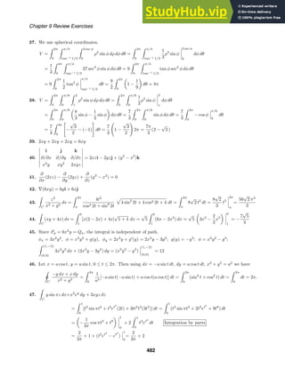 Chapter 9 Review Exercises
37. We use spherical coordinates.
V =
 2π
0
 π/4
tan−1 1/3
 3 sec φ
0
ρ2
sin φ dρ dφ dθ =
 2π
0
 π/4
tan−1 1/3
1
3
ρ3
sin φ
3 sec φ
0
dφ dθ
=
1
3
 2π
0
 π/4
tan−1 1/3
27 sec3
φ sin φ dφ dθ = 9
 2π
0
 π/4
tan−1 1/3
tan φ sec2
φ dφ dθ
= 9
 2π
0
1
2
tan2
φ
π/4
tan−1 1/3
dθ =
9
2
 2π
0
1 −
1
9
dθ = 8π
38. V =
 2π
0
 π/6
0
 2
1
ρ2
sin φ dρ dφ dθ =
 2π
0
 π/6
0
1
3
ρ3
sin φ
2
1
dφ dθ
=
 2π
0
 π/6
0
8
3
sin φ −
1
3
sin φ dφ dθ =
7
3
 2π
0
 π/6
0
sin φ dφ dθ =
7
3
 2π
0
− cos φ
π/6
0
dθ
=
7
3
 2π
0

−
√
3
2
− (−1)

dθ =
7
3

1 −
√
3
2

2π =
7π
3
(2 −
√
3 )
39. 2xy + 2xy + 2xy = 6xy
40.
i j k
∂/∂x ∂/∂y ∂/∂z
x2
y xy2
2xyz
= 2xzi − 2yzj + (y2
− x2
)k
41.
∂
∂x
(2xz) −
∂
∂y
(2yz) +
∂
∂z
(y2
− x2
) = 0
42. ∇(6xy) = 6yi + 6xj
43.

C
z2
x2 + y2
ds =
 2π
π
4t2
cos2 2t + sin2
2t
4 sin2
2t + 4 cos2 2t + 4 dt =
 2π
π
8
√
2 t2
dt =
8
√
2
3
t3
2π
π
=
56
√
2 π3
3
44.

C
(xy + 4x) ds =
 0
1
[x(2 − 2x) + 4x]
√
1 + 4 dx =
√
5
 0
1
(6x − 2x2
) dx =
√
5 3x2
−
2
3
x3
0
1
= −
7
√
5
3
45. Since Py = 6x2
y = Qx, the integral is independent of path.
φx = 3x2
y2
, φ = x3
y2
+ g(y), φy = 2x3
y + g
(y) = 2x3
y − 3y2
; g(y) = −y3
; φ = x3
y2
− y3
;
 (1,−2)
(0,0)
3x2
y2
dx + (2x3
y − 3y2
) dy = (x3
y2
− y3
)
(1,−2)
(0,0)
= 12
46. Let x = a cos t, y = a sin t, 0 ≤ t ≤ 2π. Then using dx = −a sin t dt, dy = a cos t dt, x2
+ y2
= a2
we have

ˇ
C
−y dx + x dy
x2 + y2
=
 2π
0
1
a2
[−a sin t(−a sin t) + a cos t(a cos t)] dt =
 2π
0
(sin2
t + cos2
t) dt =
 2π
0
dt = 2π.
47.

C
y sin πz dx+x2
ey
dy + 3xyz dz
=
 1
0
[t2
sin πt3
+ t2
et2
(2t) + 3tt2
t3
(3t2
)] dt =
 1
0
(t2
sin πt3
+ 2t3
et2
+ 9t8
) dt
= −
1
3π
cos πt3
+ t9
1
0
+ 2
 1
0
t3
et2
dt Integration by parts
=
2
3π
+ 1 + (t2
et2
− et2
)
1
0
=
2
3π
+ 2
482
 