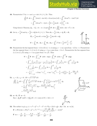 Chapter 9 Review Exercises
48. Parameterize C by x = cos t, y = sin t; 0 ≤ t ≤ 2π. Then

ˇ
C
F · dr =
 2π
0
[4 sin t(− sin t dt) + 6 cos t(cos t) dt] =
 2π
0
(6 cos2
t − 4 sin2
t) dt
=
 2π
0
(10 cos2
t − 4) dt = 5t +
5
2
sin 2t − 4t
2π
0
= 2π.
Using Green’s Theorem, Qx − Py = 6 − 4 = 2 and

ˇ
C
F · dr =

R
2 dA = 2(π · 12
) = 2π.
49. Let r1 =
π
2
ti and r2 =
π
2
i + πtj for 0 ≤ t ≤ 1. Then dr1 =
π
2
i, dr2 = πj, F1 = 0,
F2 =
π
2
sin πti + πt sin
π
2
j =
π
2
sin πti + πtj,
and
W =

C1
F1 · dr1 +

C2
F2 · dr2 =
 1
0
π2
t dt =
1
2
π2
t2
1
0
=
π2
2
.
50. Parameterize the line segment from (−1/2, 1/2) to (−1, 1) using y = −x as x goes from −1/2 to −1. Parameterize
the line segment from (−1, 1) to (1, 1) using y = 1 as x goes from −1 to 1. Parameterize the line segment from
(1, 1) to (1,
√
3 ) using x = 1 as y goes from 1 to
√
3 . Then
W =

C
F · dr =
 −1
−1/2
F · (dxi − dxj) +
 1
−1
F · (dxi) +
 √
3
1
F · (dyj)
=
 −1
−1/2
2
x2 + (−x)2
−
1
x2 + (−x)2
dx +
 1
−1
2
x2 + 1
dx +
 √
3
1
1
1 + y2
dy
=
 −1
−1/2
1
2x2
dx +
 1
−1
2
1 + x2
dx +
 √
3
1
1
1 + y2
dy
= −
1
2x
−1
−1/2
+ 2 tan−1
x
1
−1
+ tan−1
y
√
3
1
= −
1
2
+ 2
π
2

+
π
12
=
13π − 6
12
.
51. zx = 2x, zy = 0; dS =
√
1 + 4x2 dA

S
z
xy
dS =
 3
1
 2
1
x2
xy
1 + 4x2 dx dy =
 3
1
1
y

1
12
(1 + 4x2
)3/2
 2
1
dy
=
1
12
 3
1
173/2
− 53/2
y
dy =
17
√
17 − 5
√
5
12
ln y
3
1
=
17
√
17 − 5
√
5
12
ln 3
52. n = k, F · n = 3;
ﬂux =

S
F · n dS = 3

S
dS = 3 × (area of S) = 3(1) = 3
53. The surface is g(x, y, z) = x2
+ y2
+ z2
− a2
= 0. ∇g = 2(xi + yj + zk) = 2r, n = r/|r|,
F = c∇(1/|r|) + c∇(x2
+ y2
+ z2
)−1/2
= c
−xi − yj − zk
(x2 + y2 + z2)3/2
= −cr/|r|3
F · n = −
r
|r|3
·
r
|r|
= −c
r · r
|r|4
= −c
|r|2
|r|4
= −
c
|r|2
= −
c
a2
483
 
