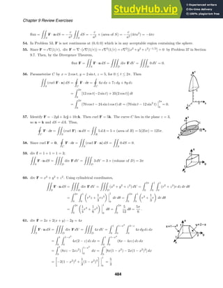 Chapter 9 Review Exercises
ﬂux =

S
F · n dS = −
c
a2

S
dS = −
c
a2
× (area of S) = −
c
a2
(4πa2
) = −4πc
54. In Problem 53, F is not continuous at (0, 0, 0) which is in any acceptable region containing the sphere.
55. Since F = c∇(1/r), div F = ∇·(c∇(1/r)) = c∇2
(1/r) = c∇2
[(x2
+y2
+z2
)−1/2
] = 0 by Problem 37 in Section
9.7. Then, by the Divergence Theorem,
ﬂux F =

S
F · n dS =

D
div F dV =

D
0 dV = 0.
56. Parameterize C by x = 2 cos t, y = 2 sin t, z = 5, for 0 ≤ t ≤ 2π. Then

S
(curl F · n) dS =

ˇC
F · dr =

ˇC
6x dx + 7z dy + 8y dz
=
 2π
0
[12 cos t(−2 sin t) + 35(2 cos t)] dt
=
 2π
0
(70 cos t − 24 sin t cos t) dt = (70 sin t − 12 sin2
t)
2π
0
= 0.
57. Identify F = −2yi + 3xj + 10zk. Then curl F = 5k. The curve C lies in the plane z = 3,
so n = k and dS = dA. Thus,

ˇ
C
F · dr =

S
(curl F) · n dS =

R
5 dA = 5 × (area of R) = 5(25π) = 125π.
58. Since curl F = 0,

ˇ
C
F · dr =

S
(curl F · n) dS =

S
0 dS = 0.
59. div f = 1 + 1 = 1 = 3;

S
F · n dS =

D
div F dV =

D
3 dV = 3 × (volume of D) = 3π
60. div F = x2
+ y2
+ z2
. Using cylindrical coordinates,

S
F · n dS =

D
div F dV =

D
(x2
+ y2
+ z2
) dV =
 2π
0
 1
0
 1
0
(r2
+ z2
)r dz dr dθ
=
 2π
0
 1
0
r3
z +
1
3
rz3
1
0
dr dθ =
 2π
0
 1
0
r3
+
1
3
r dr dθ
=
 2π
0
1
4
r4
+
1
6
r2
1
0
dθ =
 2π
0
5
12
dθ =
5π
6
.
61. div F = 2x + 2(x + y) − 2y = 4x

S
F · n dS =

D
div F dV =

D
4x dV =
 1
0
 1−x2
0
 2−z
0
4x dy dz dx
=
 1
0
 1−x2
0
4x(2 − z) dz dx =
 1
0
 1−x2
0
(8x − 4xz) dz dx
=
 1
0
(8xz − 2xz2
)
1−x2
0
dx =
 1
0
[8x(1 − x2
) − 2x(1 − x2
)2
] dx
=

−2(1 − x2
)2
+
1
3
(1 − x2
)3
 1
0
=
5
3
484
 