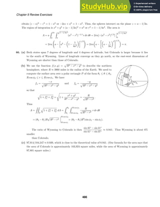 Chapter 9 Review Exercises
obtain (z − a)2
− z2
= 1 − a2
or −2az + a2
= 1 − a2
. Thus, the spheres intersect on the plane z = a − 1/2a.
The region of integration is x2
+ y2
+ (a − 1/2a)2
= a2
or r2
= 1 − 1/4a2
. The area is
A = a
 2π
0
 √
1−1/4a2
0
(a2
− r2
)−1/r
r dr dθ = 2πa[−(a2
− r2
)1/2
]
√
1−1/4a2
0
= 2πa

a −

a2
− 1 −
1
4a2
1/2

= 2πa a −

a −
1
2a
2
1/2
= π.
66. (a) Both states span 7 degrees of longitude and 4 degrees of latitude, but Colorado is larger because it lies
to the south of Wyoming. Lines of longitude converge as they go north, so the east-west dimensions of
Wyoming are shorter than those of Colorado.
(b) We use the function f(x, y) = R2 − x2 − y2 to describe the northern
hemisphere, where R ≈ 3960 miles is the radius of the Earth. We need to
compute the surface area over a polar rectangle P of the form θ1 ≤ θ ≤ θ2,
R cos φ2 ≤ r ≤ R cos φ1. We have
fx =
−x
R2 − x2 − y2
and fy =
−y
R2 − x2 − y2
so that
1 + f2
x + f2
y =

1 +
x2 + y2
R2 − x2 − y2
=
R
√
R2 − r2
.
Thus
A =

P
1 + f2
x + f2
y dA =
 θ2
θ1
 R cos φ1
R cos φ2
R
√
R2 − r2
r dr dθ
= (θ2 − θ1)R R2 − r2
R cos φ2
R cos φ1
= (θ2 − θ1)R2
(sin φ2 − sin φ1).
The ratio of Wyoming to Colorado is then
sin 45◦
− sin 41◦
sin 41◦ − sin 37◦
≈ 0.941. Thus Wyoming is about 6%
smaller
than Colorado.
(c) 97,914/104,247 ≈ 0.939, which is close to the theoretical value of 0.941. (Our formula for the area says that
the area of Colorado is approximately 103,924 square miles, while the area of Wyoming is approximately
97,801 square miles.)
486
 