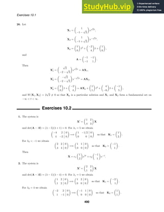 Exercises 10.1
26. Let
X1 =

1
−1 −
√
2

e
√
2 t
,
X2 =

1
−1 +
√
2

e−
√
2 t
,
Xp =

1
0

t2
+

−2
4

t +

1
0

,
and
A =

−1 −1
−1 1

.
Then
X
1 =
 √
2
−2 −
√
2

e
√
2 t
= AX1,
X
2 =

−
√
2
−2 −
√
2

e−
√
2 t
= AX2,
X
p =

2
0

t +

−2
4

= AXp +

1
1

t2
+

4
−6

t +

−1
5

,
and W(X1, X2) = 2
√
2 = 0 so that Xp is a particular solution and X1 and X2 form a fundamental set on
−∞  t  ∞.
Exercises 10.2
1. The system is
X
=

1 2
4 3

X
and det(A − λI) = (λ − 5)(λ + 1) = 0. For λ1 = 5 we obtain

−4 2 0
4 −2 0

=⇒

1 −1/2 0
0 0 0

so that K1 =

1
2

.
For λ2 = −1 we obtain 
2 2 0
4 4 0

=⇒

1 1 0
0 0 0

so that K2 =

−1
1

.
Then
X = c1

1
2

e5t
+ c2

−1
1

e−t
.
2. The system is
X
=

2 2
1 3

X
and det(A − λI) = (λ − 1)(λ − 4) = 0. For λ1 = 1 we obtain

1 2 0
1 2 0

=⇒

1 2 0
0 0 0

so that K1 =

−2
1

.
For λ2 = 4 we obtain 
−2 2 0
1 −1 0

=⇒

−1 1 0
0 0 0

so that K2 =

1
1

.
490
 