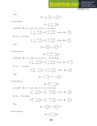 Exercises 10.2
Then
X = c1

−2
1

et
+ c2

1
1

e4t
.
3. The system is
X
=

−4 2
−5/2 2

X
and det(A − λI) = (λ − 1)(λ + 3) = 0. For λ1 = 1 we obtain

−5 2 0
−5/2 1 0

=⇒

−5 2 0
0 0 0

so that K1 =

2
5

.
For λ2 = −3 we obtain

−1 2 0
−5/2 5 0

=⇒

−1 2 0
0 0 0

so that K2 =

2
1

.
Then
X = c1

2
5

et
+ c2

2
1

e−3t
.
4. The system is
X
=

−5/2 2
3/4 −2

X
and det(A − λI) = (λ + 1)(2λ + 7) = 0. For λ1 = −7/2 we obtain

1 2 0
3/4 3/2 0

=⇒

−1 2 0
0 0 0

so that K1 =

−2
1

.
For λ2 = −1 we obtain

−3/2 2 0
3/4 −1 0

=⇒

−3 4 0
0 0 0

so that K2 =

4
3

.
Then
X = c1

−2
1

e−7t/2
+ c2

4
3

e−t
.
5. The system is
X
=

10 −5
8 −12

X
and det(A − λI) = (λ − 8)(λ + 10) = 0. For λ1 = 8 we obtain

2 −5 0
8 −20 0

=⇒

1 −5/2 0
0 0 0

so that K1 =

5
2

.
For λ2 = −10 we obtain

20 −5 0
8 −2 0

=⇒

1 −1/4 0
0 0 0

so that K2 =

1
4

.
Then
X = c1

5
2

e8t
+ c2

1
4

e−10t
.
6. The system is
X
=

−6 2
−3 1

X
491
 