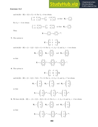 Exercises 10.2
and det(A − λI) = λ(λ + 5) = 0. For λ1 = 0 we obtain

−6 2 0
−3 1 0

=⇒

1 −1/3 0
0 0 0

so that K1 =

1
3

.
For λ2 = −5 we obtain

−1 2 0
−3 6 0

=⇒

1 −2 0
0 0 0

so that K2 =

2
1

.
Then
X = c1

1
3

+ c2

2
1

e−5t
.
7. The system is
X
=



1 1 −1
0 2 0
0 1 −1


 X
and det(A − λI) = (λ − 1)(2 − λ)(λ + 1) = 0. For λ1 = 1, λ2 = 2, and λ3 = −1 we obtain
K1 =



1
0
0


 , K2 =



2
3
1


 , and K3 =



1
0
2


 ,
so that
X = c1



1
0
0


 et
+ c2



2
3
1


 e2t
+ c3



1
0
2


 e−t
.
8. The system is
X
=



2 −7 0
5 10 4
0 5 2


 X
and det(A − λI) = (2 − λ)(λ − 5)(λ − 7) = 0. For λ1 = 2, λ2 = 5, and λ3 = 7 we obtain
K1 =



4
0
−5


 , K2 =



−7
3
5


 , and K3 =



−7
5
5


 ,
so that
X = c1



4
0
−5


 e2t
+ c2



−7
3
5


 e5t
+ c3



−7
5
5


 e7t
.
9. We have det(A − λI) = −(λ + 1)(λ − 3)(λ + 2) = 0. For λ1 = −1, λ2 = 3, and λ3 = −2 we obtain
K1 =



−1
0
1


 , K2 =



1
4
3


 , and K3 =



1
−1
3


 ,
so that
X = c1



−1
0
1


 e−t
+ c2



1
4
3


 e3t
+ c3



1
−1
3


 e−2t
.
492
 