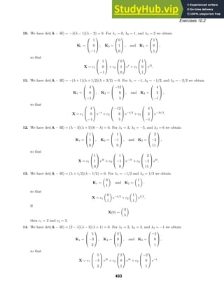 Exercises 10.2
10. We have det(A − λI) = −λ(λ − 1)(λ − 2) = 0. For λ1 = 0, λ2 = 1, and λ3 = 2 we obtain
K1 =



1
0
−1


 , K2 =



0
1
0


 , and K3 =



1
0
1


 ,
so that
X = c1



1
0
−1


 + c2



0
1
0


 et
+ c3



1
0
1


 e2t
.
11. We have det(A − λI) = −(λ + 1)(λ + 1/2)(λ + 3/2) = 0. For λ1 = −1, λ2 = −1/2, and λ3 = −3/2 we obtain
K1 =



4
0
−1


 , K2 =



−12
6
5


 , and K3 =



4
2
−1


 ,
so that
X = c1



4
0
−1


 e−t
+ c2



−12
6
5


 e−t/2
+ c3



4
2
−1


 e−3t/2
.
12. We have det(A − λI) = (λ − 3)(λ + 5)(6 − λ) = 0. For λ1 = 3, λ2 = −5, and λ3 = 6 we obtain
K1 =



1
1
0


 , K2 =



1
−1
0


 , and K3 =



2
−2
11


 ,
so that
X = c1



1
1
0


 e3t
+ c2



1
−1
0


 e−5t
+ c3



2
−2
11


 e6t
.
13. We have det(A − λI) = (λ + 1/2)(λ − 1/2) = 0. For λ1 = −1/2 and λ2 = 1/2 we obtain
K1 =

0
1

and K2 =

1
1

,
so that
X = c1

0
1

e−t/2
+ c2

1
1

et/2
.
If
X(0) =

3
5

then c1 = 2 and c2 = 3.
14. We have det(A − λI) = (2 − λ)(λ − 3)(λ + 1) = 0. For λ1 = 2, λ2 = 3, and λ3 = −1 we obtain
K1 =



5
−3
2


 , K2 =



2
0
1


 , and K3 =



−2
0
1


 ,
so that
X = c1



5
−3
2


 e2t
+ c2



2
0
1


 e3t
+ c3



−2
0
1


 e−t
.
493
 