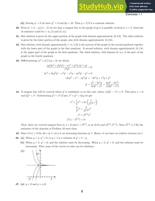 t
y
−5 5
5
10
Exercises 1.1
(d) Setting y
= 0 we have y
= 0 and 6y = 10. Thus y = 5/3 is a constant solution.
40. From y
= (1 − y)/(x − 2) we see that a tangent line to the graph of y(x) is possibly vertical at x = 2. Intervals
of existence could be (−∞, 2) and (2, ∞).
41. One solution is given by the upper portion of the graph with domain approximately (0, 2.6). The other solution
is given by the lower portion of the graph, also with domain approximately (0, 2.6).
42. One solution, with domain approximately (−∞, 1.6) is the portion of the graph in the second quadrant together
with the lower part of the graph in the ﬁrst quadrant. A second solution, with domain approximately (0, 1.6)
is the upper part of the graph in the ﬁrst quadrant. The third solution, with domain (0, ∞), is the part of the
graph in the fourth quadrant.
43. Diﬀerentiating (x3
+ y3
)/xy = 3c we obtain
xy(3x2
+ 3y2
y
) − (x3
+ y3
)(xy
+ y)
x2y2
= 0
3x3
+ 3xy3
y
− x4
y
− x3
y − xy3
y
− y4
= 0
(3xy3
− x4
− xy3
)y
= −3x3
y + x3
y + y4
y
=
y4
− 2x3
y
2xy3 − x4
=
y(y3
− 2x3
)
x(2y3 − x3)
.
44. A tangent line will be vertical where y
is undeﬁned, or in this case, where x(2y3
− x3
) = 0. This gives x = 0
and 2y3
= x3
. Substituting y3
= x3
/2 into x3
+ y3
= 3xy we get
x3
+
1
2
x3
= 3x

1
21/3
x

3
2
x3
=
3
21/3
x2
x3
= 22/3
x2
x2
(x − 22/3
) = 0.
Thus, there are vertical tangent lines at x = 0 and x = 22/3
, or at (0, 0) and (22/3
, 21/3
). Since 22/3
≈ 1.59, the
estimates of the domains in Problem 42 were close.
45. Since φ
(x)  0 for all x in I, φ(x) is an increasing function on I. Hence, it can have no relative extrema on I.
46. (a) When y = 5, y
= 0, so y = 5 is a solution of y
= 5 − y.
(b) When y  5, y
 0, and the solution must be decreasing. When y  5, y
 0, and the solution must be
increasing. Thus, none of the curves in color can be solutions.
(c)
47. (a) y = 0 and y = a/b.
5
 
