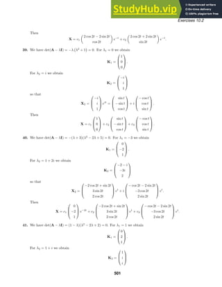 Exercises 10.2
Then
X = c1

2 cos 2t − 2 sin 2t
cos 2t

e−t
+ c2

2 cos 2t + 2 sin 2t
sin 2t

e−t
.
39. We have det(A − λI) = −λ

λ2
+ 1

= 0. For λ1 = 0 we obtain
K1 =



1
0
0


 .
For λ2 = i we obtain
K2 =



−i
i
1



so that
X2 =



−i
i
1


 eit
=



sin t
− sin t
cos t


 + i



− cos t
cos t
sin t


 .
Then
X = c1



1
0
0


 + c2



sin t
− sin t
cos t


 + c3



− cos t
cos t
sin t


 .
40. We have det(A − λI) = −(λ + 3)(λ2
− 2λ + 5) = 0. For λ1 = −3 we obtain
K1 =



0
−2
1


 .
For λ2 = 1 + 2i we obtain
K2 =



−2 − i
−3i
2



so that
X2 =



−2 cos 2t + sin 2t
3 sin 2t
2 cos 2t


 et
+ i



− cos 2t − 2 sin 2t
−3 cos 2t
2 sin 2t


 et
.
Then
X = c1



0
−2
1


 e−3t
+ c2



−2 cos 2t + sin 2t
3 sin 2t
2 cos 2t


 et
+ c3



− cos 2t − 2 sin 2t
−3 cos 2t
2 sin 2t


 et
.
41. We have det(A − λI) = (1 − λ)(λ2
− 2λ + 2) = 0. For λ1 = 1 we obtain
K1 =



0
2
1


 .
For λ2 = 1 + i we obtain
K2 =



1
i
i



501
 