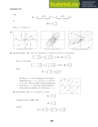 Exercises 10.2
and
X = c1

cos 2t
cos 2t + 2 sin 2t

e5t
+ c3

sin 2t
sin 2t − 2 cos 2t

e5t
.
If
X(0) =

−2
8

then c1 = −2 and c2 = 5.
47.
48. (a) From det(A − λI) = λ(λ − 2) = 0 we get λ1 = 0 and λ2 = 2. For λ1 = 0 we obtain

1 1 0
1 1 0

=⇒

1 1 0
0 0 0

so that K1 =

−1
1

.
For λ2 = 2 we obtain

−1 1 0
1 −1 0

=⇒

−1 1 0
0 0 0

so that K2 =

1
1

.
Then
X = c1

−1
1

+ c2

1
1

e2t
.
The line y = −x is not a trajectory of the system.
Trajectories are x = −c1 + c2e2t
, y = c1 + c2e2t
or
y = x + 2c1. This is a family of lines perpendicular
to the line y = −x. All of the constant solutions
of the system do, however, lie on the line y = −x.
(b) From det(A − λI) = λ2
= 0 we get λ1 = 0 and
K =

−1
1

.
A solution of (A − λ1I)P = K is
P =

−1
0

so that
X = c1

−1
1

+ c2

−1
1

t +

−1
0

.
504
 