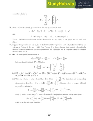 Exercises 10.2
so another solution is
X =







0
0
0
1
0







te2t
+







0
0
0
0
1







e2t
.
50. From x = 2 cos 2t − 2 sin 2t, y = − cos 2t we ﬁnd x + 2y = −2 sin 2t. Then
(x + 2y)2
= 4 sin2
2t = 4(1 − cos2
2t) = 4 − 4 cos2
2t = 4 − 4y2
and
x2
+ 4xy + 4y2
= 4 − 4y2
or x2
+ 4xy + 8y2
= 4.
This is a rotated conic section and, from the discriminant b2
− 4ac = 16 − 32  0, we see that the curve is an
ellipse.
51. Suppose the eigenvalues are α ± iβ, β  0. In Problem 36 the eigenvalues are 5 ± 3i, in Problem 37 they are
±3i, and in Problem 38 they are −1 ± 2i. From Problem 47 we deduce that the phase portrait will consist of a
family of closed curves when α = 0 and spirals when α = 0. The origin will be a repellor when α  0, and an
attractor when α  0.
52. (a) The given system can be written as
x
1 = −
k1 + k2
m1
x1 +
k2
m1
x2, x
2 =
k2
m1
x1 −
k2
m1
x2.
In terms of matrices this is X
= AX where
X =
x1
x2
and A =



−
k1 + k2
m1
k2
m1
k2
m1
−
k2
m1


 .
(b) If X = Keωt
then X
= ω2
Keωt
and AX = AKeωt
so that X
= AX becomes ω2
Keωt
= AKeωt
or
(A − ω2
I)K = 0. Now let ω2
= λ.
(c) When m1 = 1, m2 = 1, k1 = 3, and k2 = 2 we obtain
−5 2
2 −2
. The eigenvalues and corresponding
eigenvectors of A are λ1 = −1, λ2 = −6, K1 =
1
2
, K2 =
−2
1
. Since ω1 = i, ω2 = −i, ω3 =
√
6 i, and
ω4 = −
√
6 i a solution is
X = c1
1
2
eit
+ c2
1
2
e−it
+ c3
−2
1
e
√
6 it
+ c4
−2
1
e−
√
6 it
.
Using eit
= cos t + i sin t and e
√
6 it
= cos
√
6 t + i sin
√
6 t the preceding solution can be rewritten as
X = b1
1
2
cos t + b2
1
2
sin t + b3
−2
1
cos
√
6 t + b4
−2
1
sin
√
6 t
where b1, b2, b3, and b4 are constants.
507
 