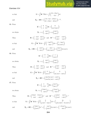Exercises 10.4
so that U =

Φ−1
F dt =
 
2t + 2 ln t
− ln t

dt
and Xp = ΦU =

2t + ln t − 2t ln t
4t + 3 ln t − 4t ln t

e−2t
.
15. From
X
=

0 1
−1 0

X +

0
sec t tan t

we obtain Xc = c1

cos t
− sin t

+ c2

sin t
cos t

.
Then Φ =

cos t sin t
− sin t cos t

t and Φ−1
=

cos t − sin t
sin t cos t

so that U =

Φ−1
F dt =
 
− tan2
t
tan t

dt =

t − tan t
ln | sec t|

and Xp = ΦU =

cos t
− sin t

t +

− sin t
sin t tan t

+

sin t
cos t

ln | sec t|.
16. From
X
=

0 1
−1 0

X +

1
cot t

we obtain Xc = c1

cos t
− sin t

+ c2

sin t
cos t

.
Then Φ =

cos t sin t
− sin t cos t

and Φ−1
=

cos t − sin t
sin t cos t

so that U =

Φ−1
F dt =
 
0
csc t

dt =

0
ln | csc t − cot t|

and Xp = ΦU =

sin t ln | csc t − cot t|
cos t ln | csc t − cot t|

.
17. From
X
=

1 2
−1/2 1

X +

csc t
sec t

et
we obtain Xc = c1

2 sin t
cos t

et
+ c2

2 cos t
− sin t

et
.
Then Φ =

2 sin t 2 cos t
cos t − sin t

et
and Φ−1
=
 1
2 sin t cos t
1
2 cos t − sin t

e−t
so that U =

Φ−1
F dt =
  3
2
1
2 cos t − tan t

dt =
 3
2 t
1
2 ln | sin t| − ln | sec t|

and Xp = ΦU =

3 sin t
3
2 cos t

tet
+

cos t
−1
2 sin t

ln | sin t| +

−2 cos t
sin t

ln | sec t|.
514
 