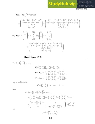 Exercises 10.5
Φ(t)C + Φ(t)

Φ−1
(t)F(t)dt
=





−6c1 + 2c2et
+ 3c3e3t
− c4e4t
−4c1 + c2et
+ c3e3t
+ c4e4t
c1 + 2c3e3t
2c1 + c3e3t





+





−5e2t
− 1
5 e−t
− 1
27 et
− 1
9 tet
+ 1
3 t2
et
− 4t − 59
12
−2e2t
− 3
10 e−t
+ 1
27 et
+ 1
9 tet
+ 1
6 t2
et
− 8
3 t − 95
36
−3
2 e2t
+ 2
3 t + 2
9
−e2t
+ 4
3 t − 1
9





(d) X(t) = c1





−6
−4
1
2





+ c2





2
1
0
0





+ c3





3
1
2
1





+ c4





−1
1
0
0





+





−5e2t
− 1
5 e−t
− 1
27 et
− 1
9 tet
+ 1
3 t2
et
− 4t − 59
12
−2e2t
− 3
10 e−t
+ 1
27 et
+ 1
9 tet
+ 1
6 t2
et
− 8
3 t − 95
36
−3
2 e2t
+ 2
3 t + 2
9
−e2t
+ 4
3 t − 1
9





Exercises 10.5
1. For A =

1 0
0 2

we have
A2
=

1 0
0 2
 
1 0
0 2

=

1 0
0 4

,
A3
= AA2
=

1 0
0 2
 
1 0
0 4

=

1 0
0 8

,
A4
= AA3
=

1 0
0 2
 
1 0
0 8

=

1 0
0 16

,
and so on. In general
Ak
=

1 0
0 2k

for k = 1, 2, 3, . . . .
Thus
eAt
= I +
A
1!
t +
A2
2!
t2
+
A3
3!
t3
+ · · ·
=

1 0
0 1

+
1
1!

1 0
0 2

t +
1
2!

1 0
0 4

t2
+
1
3!

1 0
0 8

t3
+ · · ·
=



1 + t +
t2
2!
+
t3
3!
+ · · · 0
0 1 + t +
(2t)2
2!
+
(2t)3
3!
+ · · ·


 =

et
0
0 e2t

and
e−At
=

e−t
0
0 e−2t

.
519
 