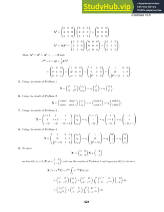 Exercises 10.5
A2
=



0 0 0
3 0 0
5 1 0






0 0 0
3 0 0
5 1 0


 =



0 0 0
0 0 0
3 0 0



A3
= AA2
=



0 0 0
3 0 0
5 1 0






0 0 0
0 0 0
3 0 0


 =



0 0 0
0 0 0
0 0 0


 .
Thus, A4
= A5
= A6
= · · · = 0 and
eAt
= I + At +
1
2
A2
t2
=



1 0 0
0 1 0
0 0 1


 +



0 0 0
3t 0 0
5t t 0


 +



0 0 0
0 0 0
3
2 t2
0 0


 =



1 0 0
3t 1 0
3
2 t2
+ 5t t 1


 .
5. Using the result of Problem 1
X =

et
0
0 e2t
 
c1
c2

= c1

et
0

+ c2

0
et

.
6. Using the result of Problem 2
X =

cosh t sinh t
sinh t cosh t
 
c1
c2

= c1

cosh t
sinh t

+ c2

sinh t
cosh t

.
7. Using the result of Problem 3
X =



t + 1 t t
t t + 1 t
−2t −2t −2t + 1






c1
c2
c3


 = c1



t + 1
t
−2t


 + c2



t
t + 1
−2t


 + c3



t
t
−2t + 1


 .
8. Using the result of Problem 4
X =



1 0 0
3t 1 0
3
2 t2
+ 5t t 1






c1
c2
c3


 = c1



1
3t
3
2 t2
+ 5t


 + c2



0
1
t


 + c3



0
0
1


 .
9. To solve
X
=

1 0
0 2

X +

3
−1

we identify t0 = 0, F(s) =

3
−1

, and use the results of Problem 1 and equation (6) in the text.
X(t) = eAt
C + eAt
 t
t0
e−As
F(s) ds
=

et
0
0 e2t
 
c1
c2

+

et
0
0 e2t
  t
0

e−s
0
0 e−2s
 
3
−1

ds
=

c1et
c2e2t

+

et
0
0 e2t
  t
0

3e−s
−e−2s

ds
521
 