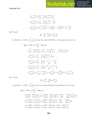 Exercises 10.5
=

c1et
c2e2t

+

et
0
0 e2t
 
−3e−s
1
2 e−2s
 



t
0
=

c1et
c2e2t

+

et
0
0 e2t
 
−3e−t
− 3
1
2 e−2t
− 1
2

=

c1et
c2e2t

+

−3 − 3et
1
2 − 1
2 e2t

= c3

1
0

et
+ c4

0
1

e2t
+

−3
1
2

.
10. To solve
X
=

1 0
0 2

X +

t
e4t

we identify t0 = 0, F(s) =

t
e4t

, and use the results of Problem 1 and equation (6) in the text.
X(t) = eAt
C + eAt
 t
t0
e−As
F(s) ds
=

et
0
0 e2t
 
c1
c2

+

et
0
0 e2t
  t
0

e−s
0
0 e−2s
 
s
e4s

ds
=

c1et
c2e2t

+

et
0
0 e2t
  t
0

se−s
e2s

ds
=

c1et
c2e2t

+

et
0
0 e2t
 
−se−s
− e−s
1
2 e2s
 



t
0
=

c1et
c2e2t

+

et
0
0 e2t
 
−te−t
− e−t
+ 1
1
2 e2t
− 1
2

=

c1et
c2e2t

+

−t − 1 + et
1
2 e4t
− 1
2 e2t

= c3

1
0

et
+ c4

0
1

e2t
+

−t − 1
1
2 e4t

.
11. To solve
X
=

0 1
1 0

X +

1
1

we identify t0 = 0, F(s) =

1
1

, and use the results of Problem 2 and equation (6) in the text.
X(t) = eAt
C + eAt
 t
t0
e−As
F(s) ds
=

cosh t sinh t
sinh t cosh t
 
c1
c2

+

cosh t sinh t
sinh t cosh t
  t
0

cosh s − sinh s
− sinh s cosh s
 
1
1

ds
=

c1 cosh t + c2 sinh t
c1 sinh t + c2 cosh t

+

cosh t sinh t
sinh t cosh t
  t
0

cosh s − sinh s
− sinh s cosh s

ds
=

c1 cosh t + c2 sinh t
c1 sinh t + c2 cosh t

+

cosh t sinh t
sinh t cosh t
 
sinh s − cosh s
− cosh s + sinh s
 



t
0
522
 