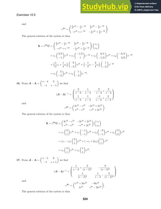 Exercises 10.5
and
eAt
=
 3
2 e2t
− 1
2 e−2t 3
4 e2t
− 3
4 e−2t
−e2t
+ e−2t
−1
2 e2t
+ 3
2 e−2t

.
The general solution of the system is then
X = eAt
C =
 3
2 e2t
− 1
2 e−2t 3
4 e2t
− 3
4 e−2t
−e2t
+ e−2t
−1
2 e2t
+ 3
2 e−2t
 
c1
c2

= c1

3/2
−1

e2t
+ c1

−1/2
1

e−2t
+ c2

3/4
−1/2

e2t
+ c2

−3/4
3/2

e−2t
=
1
2
c1 +
1
4
c2
 
3
−2

e2t
+

−
1
2
c1 −
3
4
c2
 
1
−2

e−2t
= c3

3
−2

e2t
+ c4

1
−2

e−2t
.
16. From sI − A =

s − 4 2
−1 s − 1

we ﬁnd
(sI − A)−1
=



2
s − 3
−
1
s − 2
−
2
s − 3
+
2
s − 2
1
s − 3
−
1
s − 2
−1
s − 3
+
2
s − 2



and
eAt
=

2e3t
− e2t
−2e3t
+ 2e2t
e3t
− e2t
−e3t
+ 2e2t

.
The general solution of the system is then
X = eAt
C =

2e3t
− e2t
−2e3t
+ 2e2t
e3t
− e2t
−e3t
+ 2e2t
 
c1
c2

= c1

2
1

e3t
+ c1

−1
−1

e2t
+ c2

−2
−1

e3t
+ c2

2
2

e2t
= (c1 − c2)

2
1

e3t
+ (−c1 + 2c2)

1
1

e2t
= c3

2
1

e3t
+ c4

1
1

e2t
.
17. From sI − A =

s − 5 9
−1 s + 1

we ﬁnd
(sI − A)−1
=



1
s − 2
+
3
(s − 2)2
−
9
(s − 2)2
1
(s − 2)2
1
s − 2
−
3
(s − 2)2



and
eAt
=

e2t
+ 3te2t
−9te2t
te2t
e2t
− 3te2t

.
The general solution of the system is then
524
 