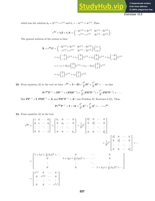 Exercises 10.5
which has the solution b0 = 2et/4
+ et/2
and b1 = −4et/4
+ 4et/2
. Then
eAt
= b0I + b1A =

−2et/4
+ 3et/2
6et/4
− 6et/2
−et/4
+ et/2
3et/4
− 2et/2

.
The general solution of the system is then
X = eAt
C =

−2et/4
+ 3et/2
6et/4
− 6et/2
−et/4
+ et/2
3et/4
− 2et/2
 
c1
c2

= c1

−2
−1

et/4
+ c1

3
1

et/2
+ c2

6
3

et/4
+ c2

−6
−2

et/2
= (−c1 + 3c2)

2
1

et/4
+ (c1 − 2c2)

3
1

et/2
= c3

2
1

et/4
+ c4

3
1

et/2
.
23. From equation (2) in the text we have eDt
= I + tD +
t2
2!
D2
+
t3
3!
D3
+ · · · so that
PeDt
P−1
= PP−1
+ t(PDP−1
) +
t2
2!
(PD2
P−1
) +
t3
3!
(PD3
P−1
) + · · · .
But PP−1
+ I, PDP−1
= A and PDn
P−1
= An
(see Problem 37, Exercises 8.12). Thus,
PeDt
P−1
= I + tA +
t2
2!
A2
+
t3
3!
A3
+ · · · = eAt
.
24. From equation (2) in the text
eDt
=





1 0 · · · 0
0 1 · · · 0
.
.
.
.
.
.
...
.
.
.
0 0 · · · 1





+





λ1 0 · · · 0
0 λ2 · · · 0
.
.
.
.
.
.
...
.
.
.
0 0 · · · λn





+
1
2!
t2






λ2
1 0 · · · 0
0 λ2
2 · · · 0
.
.
.
.
.
.
...
.
.
.
0 0 · · · λ2
n






+
1
3!
t3






λ3
1 0 · · · 0
0 λ3
2 · · · 0
.
.
.
.
.
.
...
.
.
.
0 0 · · · λ3
n






+ · · ·
=






1 + λ1t + 1
2! (λ1t)2
+ · · · 0 · · · 0
0 1 + λ2t + 1
2! (λ2t)2
+ · · · · · · 0
.
.
.
.
.
.
...
.
.
.
0 0 · · · 1 + λnt + 1
2! (λnt)2
+ · · ·






=





eλ1t
0 · · · 0
0 eλ2t
· · · 0
.
.
.
.
.
.
...
.
.
.
0 0 · · · eλnt





527
 