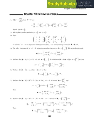 Chapter 10 Review Exercises
Chapter 10 Review Exercises
1. If X = k

4
5

, then X
= 0 and
k

1 4
2 −1
 
4
5

−

8
1

= k

24
3

−

8
1

=

0
0

.
We see that k = 1
3 .
2. Solving for c1 and c2 we ﬁnd c1 = −3
4 and c2 = 1
4 .
3. Since 


4 6 6
1 3 2
−1 −4 −3






3
1
−1


 =



12
4
−4


 = 4



3
1
−1


 ,
we see that λ = 4 is an eigenvalue with eigenvector K3. The corresponding solution is X = K3e4t
.
4. The other eigenvalue is λ2 = 1 − 2i with corresponding eigenvector K2 =

1
−i

. The general solution is
X(t) = c1

cos 2t
− sin 2t

et
+ c2

sin 2t
cos 2t

et
.
5. We have det(A − λI) = (λ − 1)2
= 0 and K =

1
−1

. A solution to (A − λI)P = K is P =

0
1

so that
X = c1

1
−1

et
+ c2

1
−1

tet
+

0
1

et
.
6. We have det(A − λI) = (λ + 6)(λ + 2) = 0 so that
X = c1

1
−1

e−6t
+ c2

1
1

e−2t
.
7. We have det(A − λI) = λ2
− 2λ + 5 = 0. For λ = 1 + 2i we obtain K1 =

1
i

and
X1 =

1
i

e(1+2i)t
=

cos 2t
− sin 2t

et
+ i

sin 2t
cos 2t

et
.
Then
X = c1

cos 2t
− sin 2t

et
+ c2

sin 2t
cos 2t

et
.
8. We have det(A − λI) = λ2
− 2λ + 2 = 0. For λ = 1 + i we obtain K1 =

3 − i
2

and
X1 =

3 − i
2

e(1+i)t
=

3 cos t + sin t
2 cos t

et
+ i

− cos t + 3 sin t
2 sin t

et
.
Then
X = c1

3 cos t + sin t
2 cos t

et
+ c2

− cos t + 3 sin t
2 sin t

et
.
529
 