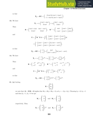 Chapter 10 Review Exercises
so that
Xp = ΦU =

−2 cos t ln | sec t + tan t|
−1 + sin t ln | sec t + tan t|

13. We have
Xc = c1

cos t + sin t
2 cos t

+ c2

sin t − cos t
2 sin t

.
Then
Φ =

cos t + sin t sin t − cos t
2 cos t 2 sin t

, Φ−1
=

sin t 1
2 cos t − 1
2 sin t
− cos t 1
2 cos t + 1
2 sin t

,
and
U =

Φ−1
F dt =
  1
2 sin t − 1
2 cos t + 1
2 csc t
−1
2 sin t − 1
2 cos t + 1
2 csc t

dt
=

−1
2 cos t − 1
2 sin t + 1
2 ln | csc t − cot t|
1
2 cos t − 1
2 sin t + 1
2 ln | csc t − cot t|

,
so that
Xp = ΦU =

−1
−1

+

sin t
sin t + cos t

ln | csc t − cot t|.
14. We have
Xc = c1

1
−1

e2t
+ c2

1
−1

te2t
+

1
0

e2t
.
Then
Φ =

e2t
te2t
+ e2t
−e2t
−te2t

, Φ−1
=

−te−2t
−te−2t
− e−2t
e−2t
e−2t

,
and
U =

Φ−1
F dt =
 
t − 1
−1

dt =
 1
2 t2
− t
−t

,
so that
Xp = ΦU =

−1/2
1/2

t2
e2t
+

−2
1

te2t
.
15. (a) Letting
K =



k1
k2
k3



we note that (A − 2I)K = 0 implies that 3k1 + 3k2 + 3k3 = 0, so k1 = −(k2 + k3). Choosing k2 = 0, k3 = 1
and then k2 = 1, k3 = 0 we get
K1 =



−1
0
1


 and K2 =



−1
1
0


 ,
respectively. Thus,
X1 =



−1
0
1


 e2t
and X2 =



−1
1
0


 e2t
531
 