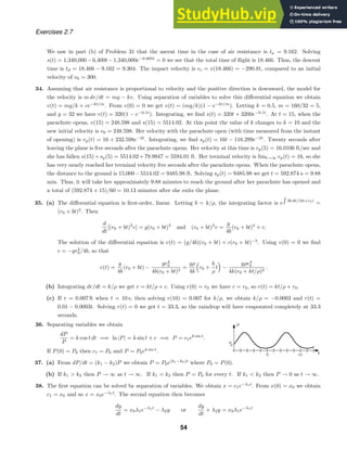 Exercises 2.7
We saw in part (b) of Problem 31 that the ascent time in the case of air resistance is ta = 9.162. Solving
s(t) = 1,340,000−6,400t−1,340,000e−0.005t
= 0 we see that the total time of ﬂight is 18.466. Thus, the descent
time is td = 18.466 − 9.162 = 9.304. The impact velocity is vi = v(18.466) = −290.91, compared to an initial
velocity of v0 = 300.
34. Assuming that air resistance is proportional to velocity and the positive direction is downward, the model for
the velocity is m dv/dt = mg − kv. Using separation of variables to solve this diﬀerential equation we obtain
v(t) = mg/k + ce−kt/m
. From v(0) = 0 we get v(t) = (mg/k)(1 − e−kt/m
). Letting k = 0.5, m = 160/32 = 5,
and g = 32 we have v(t) = 320(1 − e−0.1t
). Integrating, we ﬁnd s(t) = 320t + 3200e−0.1t
. At t = 15, when the
parachute opens, v(15) = 248.598 and s(15) = 5514.02. At this point the value of k changes to k = 10 and the
new initial velocity is v0 = 248.598. Her velocity with the parachute open (with time measured from the instant
of opening) is vp(t) = 16 + 232.598e−2t
. Integrating, we ﬁnd sp(t) = 16t − 116.299e−2t
. Twenty seconds after
leaving the plane is ﬁve seconds after the parachute opens. Her velocity at this time is vp(5) = 16.0106 ft/sec and
she has fallen s(15)+sp(5) = 5514.02+79.9947 = 5594.01 ft. Her terminal velocity is limt→∞ vp(t) = 16, so she
has very nearly reached her terminal velocity ﬁve seconds after the parachute opens. When the parachute opens,
the distance to the ground is 15,000−5514.02 = 9485.98 ft. Solving sp(t) = 9485.98 we get t = 592.874 s = 9.88
min. Thus, it will take her approximately 9.88 minutes to reach the ground after her parachute has opened and
a total of (592.874 + 15)/60 = 10.13 minutes after she exits the plane.
35. (a) The diﬀerential equation is ﬁrst-order, linear. Letting b = k/ρ, the integrating factor is e 3b dt/(bt+r0)
=
(r0 + bt)3
. Then
d
dt
[(r0 + bt)3
v] = g(r0 + bt)3
and (r0 + bt)3
v =
g
4b
(r0 + bt)4
+ c.
The solution of the diﬀerential equation is v(t) = (g/4b)(r0 + bt) + c(r0 + bt)−3
. Using v(0) = 0 we ﬁnd
c = −gr4
0/4b, so that
v(t) =
g
4b
(r0 + bt) −
gr4
0
4b(r0 + bt)3
=
gρ
4k

r0 +
k
ρ
t

−
gρr4
0
4k(r0 + kt/ρ)3
.
(b) Integrating dr/dt = k/ρ we get r = kt/ρ + c. Using r(0) = r0 we have c = r0, so r(t) = kt/ρ + r0.
(c) If r = 0.007 ft when t = 10 s, then solving r(10) = 0.007 for k/ρ, we obtain k/ρ = −0.0003 and r(t) =
0.01 − 0.0003t. Solving r(t) = 0 we get t = 33.3, so the raindrop will have evaporated completely at 33.3
seconds.
36. Separating variables we obtain
dP
P
= k cos t dt =⇒ ln |P| = k sin t + c =⇒ P = c1ek sin t
.
If P(0) = P0 then c1 = P0 and P = P0ek sin t
.
37. (a) From dP/dt = (k1 − k2)P we obtain P = P0e(k1−k2)t
where P0 = P(0).
(b) If k1  k2 then P → ∞ as t → ∞. If k1 = k2 then P = P0 for every t. If k1  k2 then P → 0 as t → ∞.
38. The ﬁrst equation can be solved by separation of variables. We obtain x = c1e−λ1t
. From x(0) = x0 we obtain
c1 = x0 and so x = x0e−λ1t
. The second equation then becomes
dy
dt
= x0λ1e−λ1t
− λ2y or
dy
dt
+ λ2y = x0λ1e−λ1t
54
 