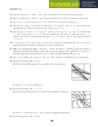 Exercises 11.2
15. Since ∆ = 0.01 and τ = −0.03, τ2
− 4∆  0 and so from Figure 11.18, (0, 0) is a stable spiral point.
16. Since ∆ = 0.0016 and τ = 0.08, τ2
− 4∆ = 0 and so from Figure 11.18, (0, 0) is a degenerate unstable node.
17. ∆ = 1 − µ2
, τ = 0, and so we need ∆ = 1 − µ2
 0 for (0, 0) to be a center. Therefore |µ|  1.
18. Note that ∆ = 1 and τ = µ. Therefore we need both τ = µ  0 and τ2
− 4∆ = µ2
− 4  0 for (0, 0) to be a
stable spiral point. These two conditions may be written as −2  µ  0.
19. Note that ∆ = µ + 1 and τ = µ + 1 and so τ2
− 4∆ = (µ + 1)2
− 4(µ + 1) = (µ + 1)(µ − 3). It follows that
τ2
− 4∆  0 if and only if −1  µ  3. We may conclude that (0, 0) will be a saddle point when µ  −1.
Likewise (0, 0) will be an unstable spiral point when τ = µ + 1  0 and τ2
− 4∆  0. This condition reduces to
−1  µ  3.
20. τ = 2α, ∆ = α2
+ β2
 0, and τ2
− 4∆ = −4β  0. If α  0, (0, 0) is a stable spiral point. If α  0, (0, 0) is an
unstable spiral point. Therefore (0, 0) cannot be a node or saddle point.
21. AX1 + F = 0 implies that AX1 = −F or X1 = −A−1
F. Since Xp(t) = −A−1
F is a particular solution, it
follows from Theorem 10.6 that X(t) = Xc(t) + X1 is the general solution to X
= AX + F. If τ  0 and ∆  0
then Xc(t) approaches (0, 0) by Theorem 11.1(a). It follows that X(t) approaches X1 as t → ∞.
22. If bc  1, ∆ = adx̂ŷ(1 − bc)  0 and τ2
− 4∆ = (ax̂ − dŷ)2
+ 4abcdx̂ŷ  0. Therefore (0, 0) is a stable node.
23. (a) The critical point is X1 = (−3, 4).
(b) From the graph, X1 appears to be an unstable node or a saddle point.
(c) Since ∆ = −1, (0, 0) is a saddle point.
24. (a) The critical point is X1 = (−1, −2).
(b) From the graph, X1 appears to be a stable node or a degenerate stable node.
(c) Since τ = −16, ∆ = 64, and τ2
− 4∆ = 0, (0, 0) is a degenerate stable node.
25. (a) The critical point is X1 = (0.5, 2).
540
 