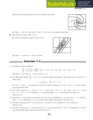 Exercises 11.3
(b) From the graph, X1 appears to be an unstable spiral point.
(c) Since τ = 0.2, ∆ = 0.03, and τ2 − 4∆ = −0.08, (0, 0) is an unstable spiral point.
26. (a) The critical point is X1 = (1, 1).
(b) From the graph, X1 appears to be a center.
(c) Since τ = 0 and ∆ = 1, (0, 0) is a center.
Exercises 11.3
1. Switching to polar coordinates,
dr
dt
=
1
r

x
dx
dt
+ y
dy
dt

=
1
r
(αx2
− βxy + xy2
+ βxy + αy2
− xy2
) =
1
r
αr2
= αr.
Therefore r = ceαt
and so r → 0 if and only if α  0.
2. The diﬀerential equation
dr
dt
= αr(5 − r) is a logistic diﬀerential equation. [See Section 2.8, (4) and (5).] It
follows that
r =
5
1 + c1e−5αt
and θ = −t + c2.
If α  0, r → 5 as t → +∞ and so the critical point (0, 0) is unstable. If α  0, r → 0 as t → +∞ and so (0, 0)
is asymptotically stable.
3. The critical points are x = 0 and x = n + 1. Since g
(x) = k(n + 1) − 2kx, g
(0) = k(n + 1)  0 and
g
(n + 1) = −k(n + 1)  0. Therefore x = 0 is unstable while x = n + 1 is asymptotically stable. See
Theorem 11.2.
4. Note that x = k is the only critical point since ln(x/k) is not deﬁned at x = 0. Since g
(x) = −k − k ln(x/k),
g
(k) = −k  0. Therefore x = k is an asymptotically stable critical point by Theorem 11.2.
5. The only critical point is T = T0. Since g
(T) = k, g
(T0) = k  0. Therefore T = T0 is unstable by
Theorem 11.2.
6. The only critical point is v = mg/k. Now g(v) = g − (k/m)v and so g
(v) = −k/m  0. Therefore v = mg/k is
an asymptotically stable critical point by Theorem 11.2.
541
 