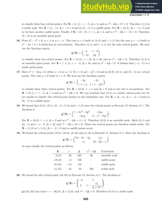 Exercises 11.3
to classify these four critical points. For X = (1, 1), τ = −5, ∆ = 2, and so τ2
−4∆ = 17  0. Therefore (1, 1) is
a stable node. For X = (1, −1), ∆ = −2  0 and so (1, −1) is a saddle point. For X = (2, 2), ∆ = −4  0 and
so we have another saddle point. Finally, if X = (2, −2), τ = 1, ∆ = 4, and so τ2
− 4∆ = −15  0. Therefore
(2, −2) is an unstable spiral point.
16. From y2
− x2
= 0, y = x or y = −x. The case y = x leads to (4, 4) and (−1, 1) but the case y = −x leads to
x2
− 3x + 4 = 0 which has no real solutions. Therefore (4, 4) and (−1, 1) are the only critical points. We next
use the Jacobian matrix
g
(X) =

y x − 3
−2x 2y

to classify these two critical points. For X = (4, 4), τ = 12, ∆ = 40, and so τ2
− 4∆  0. Therefore (4, 4) is
an unstable spiral point. For X = (−1, 1), τ = −3, ∆ = 10, and so x2
− 4∆  0. It follows that (−1, −1) is a
stable spiral piont.
17. Since x
= −2xy = 0, either x = 0 or y = 0. If x = 0, y(1 − y2
) = 0 and so (0, 0), (0, 1), and (0, −1) are critical
points. The case y = 0 leads to x = 0. We next use the Jacobian matrix
g
(X) =

−2y −2x
−1 + y 1 + x − 3y2

to classify these three critical points. For X = (0, 0), τ = 1 and ∆ = 0 and so the test is inconclusive. For
X = (0, 1), τ = −4, ∆ = 4 and so τ2
− 4∆ = 0. We can conclude that (0, 1) is a stable critical point but we
are unable to classify this critical point further in this borderline case. For X = (0, −1), ∆ = −4  0 and so
(0, −1) is a saddle point.
18. We found that (0, 0), (0, 1), (0, −1), (1, 0) and (−1, 0) were the critical points in Exercise 15, Section 11.1. The
Jacobian is
g
(X) =

1 − 3x2
− 3y2
−6xy
−2xy 3 − x2
− 9y2

.
For X = (0, 0), τ = 4, ∆ = 3 and so τ2
− 4∆ = 4  0. Therefore (0, 0) is an unstable node. Both (0, 1) and
(0, −1) give τ = −8, ∆ = 12, and τ2
− 4∆ = 16  0. These two critical points are therefore stable nodes. For
X = (1, 0) or (−1, 0), ∆ = −4  0 and so saddle points occur.
19. We found the critical points (0, 0), (10, 0), (0, 16) and (4, 12) in Exercise 11, Section 11.1. Since the Jacobian is
g
(X) =

10 − 2x − 1
2 y −1
2 x
−y 16 − 2y − x

we may classify the critical points as follows:
X τ ∆ τ2
− 4∆ Conclusion
(0, 0) 26 160 36 unstable node
(10, 0) −4 −60 – saddle point
(0, 16) −14 −32 – saddle point
(4, 12) −16 24 160 stable node
20. We found the sole critical point (10, 10) in Exercise 12, Section 11.1. The Jacobian is
g
(X) =


−2 1
2 −1 −
15
(y + 5)2

 ,
g
((10, 10)) has trace τ = −46/15, ∆ = 2/15, and τ2
− 4∆  0. Therefore (0, 0) is a stable node.
543
 