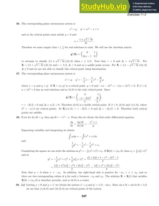 Exercises 11.3
36. The corresponding plane autonomous system is
x
= y, y
= x2
− x + 1
and so the critical points must satisfy y = 0 and
x =
1 ±
√
1 − 4
2
.
Therefore we must require that  ≤ 1
4 for real solutions to exist. We will use the Jacobian matrix
g
(X) =

0 1
2x − 1 0

to attempt to classify ((1 ±
√
1 − 4 )/2, 0) when  ≤ 1/4. Note that τ = 0 and ∆ = ∓
√
1 − 4 . For
X = ((1 +
√
1 − 4 )/2, 0) and   1/4, ∆  0 and so a saddle point occurs. For X = ((1 −
√
1 − 4 )/2, 0)
∆ ≥ 0 and we are not able to classify this critical point using linearization.
37. The corresponding plane autonomous system is
x
= y, y
= −
α
L
x −
β
L
x3
−
R
L
y
where x = q and y = q
. If X = (x, y) is a critical point, y = 0 and −αx − βx3
= −x(α + βx2
) = 0. If β  0,
α + βx2
= 0 has no real solutions and so (0, 0) is the only critical point. Since
g
(X) =

0 1
−α − 3βx2
L
−
R
L

,
τ = −R/L  0 and ∆ = α/L  0. Therefore (0, 0) is a stable critical point. If β  0, (0, 0) and (±x̂, 0), where
x̂2
= −α/β are critical points. At X(±x̂, 0), τ = −R/L  0 and ∆ = −2α/L  0. Therefore both critical
points are saddles.
38. If we let dx/dt = y, then dy/dt = −x3
− x. From this we obtain the ﬁrst-order diﬀerential equation
dy
dx
=
dy/dt
dx/dt
= −
x3
+ x
y
.
Separating variables and integrating we obtain

y dy = −

(x3
+ x) dx
and
1
2
y2
= −
1
4
x4
−
1
2
x2
+ c1.
Completing the square we can write the solution as y2
= −1
2 (x2
+1)2
+c2. If X(0) = (x0, 0), then c2 = 1
2 (x2
0 +1)2
and so
y2
= −
1
2
(x2
+ 1)2
+
1
2
(x2
0 + 1)2
=
x4
0 + 2x2
0 + 1 − x4
− 2x2
− 1
2
=
(x2
0 + x2
)(x2
0 − x2
) + 2(x2
0 − x2
)
2
=
(x2
0 + x2
+ 2)(x2
0 − x2
)
2
.
Note that y = 0 when x = −x0. In addition, the right-hand side is positive for −x0  x  x0, and so
there are two corresponding values of y for each x between −x0 and x0. The solution X = X(t) that satisﬁes
X(0) = (x0, 0) is therefore periodic, and so (0, 0) is a center.
39. (a) Letting x = θ and y = x
we obtain the system x
= y and y
= 1/2 − sin x. Since sin π/6 = sin 5π/6 = 1/2
we see that (π/6, 0) and (5π/6, 0) are critical points of the system.
547
 
