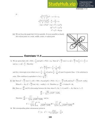 Exercises 11.4
or
x

u + 1
u

(u2
− u + 1) = c2
x

y + x
y
 
y2
x2
−
y
x
+ 1

= c2
(xy + x2
)(y2
− xy + x2
) = c2x2
y
xy3
+ x4
= c2x2
y
x3
+ y2
= 3c3xy.
(c) We see from the graph that (0, 0) is unstable. It is not possible to classify
the critical point as a node, saddle, center, or spiral point.
Exercises 11.4
1. We are given that x(0) = θ(0) =
π
3
and y(0) = θ
(0) = w0. Since y2
=
2g
l
cos x + c, w2
0 =
2g
l
cos
π
3
+ c =
g
l
+ c
and so c = w2
0 −
g
l
. Therefore
y2
=
2g
l

cos x −
1
2
+
l
2g
w2
0

and the x-intercepts occur where cos x =
1
2
−
l
2g
w2
0 and so
1
2
−
l
2g
w2
0 must be greater than −1 for solutions to
exist. This condition is equivalent to |w0| 

3g
l
.
2. (a) Since y2
=
2g
l
cos x+c, x(0) = θ(0) = θ0 and y(0) = θ
(0) = 0, c = −
2g
l
cos θ0 and so y2
=
2g
l
(cos θ−cos θ0).
When θ = −θ0, y2
=
2g
l
(cos(−θ0) − cos(θ0)) = 0. Therefore y =
dθ
dt
= 0 when θ = θ0.
(b) Since y =
dθ
dt
and θ is decreasing between the time when θ = θ0, t = 0, and θ = −θ0, that is, t = T,
dθ
dt
= −

2g
l

cos θ − cos θ0 .
Therefore
dt
dθ
= −

l
2g
1
√
cos θ − cos θ0
and so
T = −

l
2g
 θ=−θ0
θ=θ0
1
√
cos θ − cos θ0
dθ =

l
2g
 θ0
−θ0
1
√
cos θ − cos θ0
dθ.
3. The corresponding plane autonomous system is
x
= y, y
= −g
f
(x)
1 + [f(x)]2
−
β
m
y
549
 