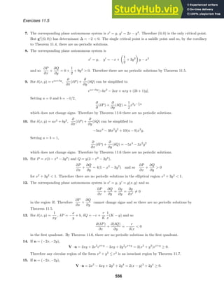 Exercises 11.5
7. The corresponding plane autonomous system is x
= y, y
= 2x − y4
. Therefore (0, 0) is the only critical point.
But g
((0, 0)) has determinant ∆ = −2  0. The single critical point is a saddle point and so, by the corollary
to Theorem 11.4, there are no periodic solutions.
8. The corresponding plane autonomous system is
x
= y, y
= −x +

1
2
+ 3y2

y − x2
and so
∂P
∂x
+
∂Q
∂y
= 0 +
1
2
+ 9y2
 0. Therefore there are no periodic solutions by Theorem 11.5.
9. For δ(x, y) = eax+by
,
∂
∂x
(δP) +
∂
∂y
(δQ) can be simpliﬁed to
eax+by
[−bx2
− 2ax + axy + (2b + 1)y].
Setting a = 0 and b = −1/2,
∂
∂
(δP) +
∂
∂y
(δQ) =
1
2
x2
e− 1
2 y
which does not change signs. Therefore by Theorem 11.6 there are no periodic solutions.
10. For δ(x, y) = ax2
+ by2
,
∂
∂x
(δP) +
∂
∂y
(δQ) can be simpliﬁed to
−5ax4
− 3bx2
y2
+ 10(a − b)x2
y.
Setting a = b = 1,
∂
∂x
(δP) +
∂
∂y
(δQ) = −5x4
− 3x2
y2
which does not change signs. Therefore by Theorem 11.6 there are no periodic solutions.
11. For P = x(1 − x2
− 3y2
) and Q = y(3 − x2
− 3y2
),
∂P
∂x
+
∂Q
∂y
= 4(1 − x2
− 3y2
) and so
∂P
∂x
+
∂Q
∂y
 0
for x2
+ 3y2
 1. Therefore there are no periodic solutions in the elliptical region x2
+ 3y2
 1.
12. The corresponding plane autonomous system is x
= y, y
= g(x, y) and so
∂P
∂x
+
∂Q
∂y
=
∂g
∂y
=
∂g
∂x
= 0
in the region R. Therefore
∂P
∂x
+
∂Q
∂y
cannot change signs and so there are no periodic solutions by
Theorem 11.5.
13. For δ(x, y) =
1
xy
, δP = −
a
y
+ b, δQ = −c +
r
K
1
x
(K − y) and so
∂(δP)
∂x
+
∂(δQ)
∂y
= −
r
Kx
 0
in the ﬁrst quadrant. By Theorem 11.6, there are no periodic solutions in the ﬁrst quadrant.
14. If n = (−2x, −2y),
V · n = 2xy + 2x2
ex+y
− 2xy + 2y2
ex+y
= 2(x2
+ y2
)ex+y
≥ 0.
Therefore any circular region of the form x2
+ y2
≤ r2
is an invariant region by Theorem 11.7.
15. If n = (−2x, −2y),
V · n = 2x2
− 4xy + 2y2
+ 2y4
= 2(x − y)2
+ 2y4
≥ 0.
556
 